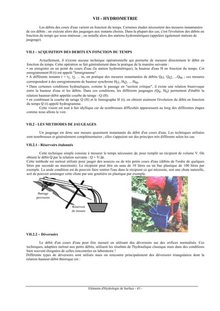 Eléments d'Hydrologie de Surface - 43 -
VII - HYDROMETRIE
Les débits des cours d'eau varient en fonction du temps. Certaines études nécessitent des mesures instantanées
de ces débits ; on exécute alors des jaugeages aux instants choisis. Dans la plupart des cas, c'est l'évolution des débits en
fonction du temps qui nous intéresse ; on installe alors des stations hydrométriques (appelées également stations de
jaugeage).
VII.1 - ACQUISITION DES DEBITS EN FONCTION DU TEMPS
Actuellement, il n'existe aucune technique opérationnelle qui permette de mesurer directement le débit en
fonction du temps. Cette opération se fait généralement dans la pratique de la manière suivante :
• on enregistre en un point du cours d'eau (la station hydrométrique), la hauteur d'eau H en fonction du temps. Cet
enregistrement H (t) est appelé "limnigramme"
• A différents instants t = t1, t2, ... tn, on pratique des mesures instantanées de débits Qt1, Qt2, ...Qtn ; ces mesures
correspondent à des enregistrements de hauteur synchrone Ht1, Ht2, ... Htn.
• Dans certaines conditions hydrauliques, comme le passage en "section critique", il existe une relation biunivoque
entre la hauteur d'eau et les débits. Dans ces conditions, les différents jaugeages (Qti, Hti) permettent d'établir la
relation hauteur-débit appelée courbe de tarage : Q (H).
• en combinant la courbe de tarage Q (H) et le limnigraphe H (t), on obtient aisément l'évolution du débit en fonction
du temps Q (t) appelé hydrogramme.
Cette vision est tout à fait idyllique car de nombreuses difficultés apparaissent au long des différentes étapes
comme nous allons le voir.
VII.2 - LES METHODES DE JAUGEAGES
Un jaugeage est donc une mesure quasiment instantanée du débit d'un cours d'eau. Les techniques utilisées
sont nombreuses et généralement complémentaires ; elles s'appuient sur des principes très différents selon les cas.
VII.2.1 - Réservoirs étalonnés
Cette technique simple consiste à mesurer le temps nécessaire ∆t, pour remplir un récipient de volume V. On
obtient le débit Q par la relation suivante : Q = V/∆t.
Cette méthode est surtout utilisée pour jauger des sources ou de très petits cours d'eau (débits de l'ordre de quelques
litres par seconde au maximum). Le récipient peut être un seau de 10 litres ou un bac plastique de 100 litres par
exemple. La seule condition est de pouvoir faire rentrer l'eau dans le récipient ce qui nécessite, soit une chute naturelle,
soit de pouvoir aménager cette chute par une gouttière en plastique par exemple.
Barrage
provisoire
Réservoir
de mesure
VII.2.2 – Déversoirs
Le débit d'un cours d'eau peut être mesuré en utilisant des déversoirs sur des orifices normalisés. Ces
techniques, adaptées surtout aux petits débits, utilisent les résultats de l'hydraulique classique mais dans des conditions
bien souvent éloignées de celles rencontrées en laboratoire !
Différents types de déversoirs sont utilisés mais on rencontre principalement des déversoirs triangulaires dont la
relation hauteur-débit théorique est :
 