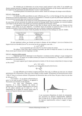 Eléments d'Hydrologie de Surface - 46 -
On retiendra que le bichromate est un bon traceur jusqu'à présent le plus utilisé. Il est probable que
d'autres produits pourront le supplanter comme peut-être les colorants alimentaires ou des traceurs radio-actifs avec le
développement des générateurs de radio-éléments ("vaches" à radio-éléments).
Le principe général n'en demeure pas moins le même. Seules les techniques de dosages seront affectées.
VII.2.4.2 - Choix du site
La mesure des débits par dilution ne peut s'effectuer que s'il y a un bon brassage de l'eau entre le point
d'injection et le point de prélèvement. Il faut que la concentration C2 mesurée au point de prélèvement représente bien
la concentration moyenne dans toute la section à cet instant.
Un site favorable est un tronçon de rivière particulièrement agitée avec soit des blocs rocheux au milieu
du cours d'eau, soit une succession de coudes qui assurent un brassage latéral. Dans la pratique, on a souvent tendance
à privilégier le rôle de chutes ou de rapides qui n'assurent cependant qu'un brassage vertical.
La longueur du tronçon sur lequel on doit faire la mesure sera au moins égale à la "distance de bon
mélange". Cette notion est un peu subjective ; la meilleure façon de procéder est encore de faire un test avec un
colorant et d'évaluer à l'oeil la distance nécessaire pour que ce colorant se répartisse uniformément.
Selon la nature du courant, l'ordre de grandeur des distances de bon mélange est, selon M. ANDRE :
Largeur du cours Longueur de bon
d'eau (m) mélange (m)
0 à 10 50 à 500
10 à 50 500 à 2 500
50 à 200 2 500 à 15 000
On peut également utiliser une formule qui donne la distance de bon mélange L (en m) en fonction de la
largeur b (en m) et du débit Q (en m3/s), ou en tout cas de son estimation, sans cela..... :
L = k b1,1 Q0,33
k est un paramètre qui varie entre 8 et 12 selon la nature du courant.
Par ailleurs, il faut éviter, dans la mesure du possible, que dans le tronçon de mesure, il y ait des zones
d'eaux mortes que le traceur met très longtemps à envahir.
VII.2.4.3 - Injection à débit constant
Supposons que l'on ait déterminé le site d'injection I, la distance de bon mélange L et par conséquent le
point de prélèvement P ; on injecte en I un débit constant q de traceur à la concentration C1. Au point P, on prélève des
échantillons à la concentration C2.
Si on peut supposer que le régime permanent est atteint, le flux de traceur entrant dans le tronçon est égal
au flux sortant :
q.C1 = (Q + q).C2
En général, q est négligeable devant Q, d'où l'on tire :
Q = q
C1
C2
La seule difficulté est de réaliser le régime permanent. Pour cela, on effectue un essai avec un colorant
généralement de la fluorescéine. (Pour une rivière limpide, on peut compter 100 grammes de fluorescéine pour colorer
1 000 m3 d'eau et on dissout aisément 100 grammes de fluorescéine dans un litre d'eau. On peut se baser sur une dose
de 100 g par m3/s.)
A un instant t = 0, on injecte la fluorescéine au
point I et on note au point P l'instant t1 où apparaît la
fluorescéine et t2 l'instant où elle disparaît.
Cet essai peut s'interpréter comme
l'injection en I d'une impulsion de traceur et
l'observation P de la réponse impulsionnelle du tronçon
IP. On admet aisément que la durée t2 - t1 est
indépendante de la qualité de colorant injecté (dans la
mesure où l'injection demeure quasi-instantanée).
t1
t+t'
t+t2
t'
t1 t2
t0
A une succession d'impulsions de durée dt correspondra
une succession de réponses impulsionnelles déphasées
dans le temps de dt. La réponse globale de sera la somme
des réponses impulsionnelles comme le suggère la figure
ci-contre.
 