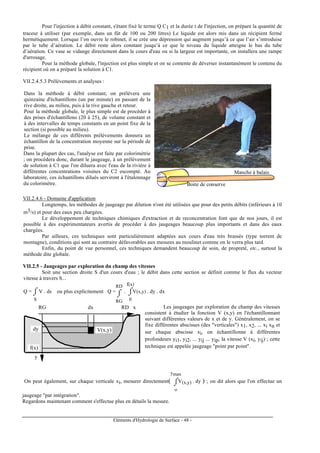 Eléments d'Hydrologie de Surface - 48 -
Pour l'injection à débit constant, s'étant fixé le terme Q C1 et la durée t de l'injection, on prépare la quantité de
traceur à utiliser (par exemple, dans un fût de 100 ou 200 litres) Le liquide est alors mis dans un récipient fermé
hermétiquement. Lorsque l’on ouvre le robinet, il se crée une dépression qui augment jusqu’à ce que l’air s’introduise
par le tube d’aération. Le débit reste alors constant jusqu’à ce que le niveau du liquide atteigne le bas du tube
d’aération. Ce vase se vidange directement dans le cours d'eau ou si la largeur est importante, on installera une rampe
d'arrosage.
Pour la méthode globale, l'injection est plus simple et on se contente de déverser instantanément le contenu du
récipient où on a préparé la solution à C1.
VII.2.4.5.3 Prélèvements et analyses :
Dans la méthode à débit constant, on prélèvera une
quinzaine d'échantillons (un par minute) en passant de la
rive droite, au milieu, puis à la rive gauche et retour.
Pour la méthode globale, le plus simple est de procéder à
des prises d'échantillons (20 à 25), de volume constant et
à des intervalles de temps constants en un point fixe de la
section (si possible au milieu).
Le mélange de ces différents prélèvements donnera un
échantillon de la concentration moyenne sur la période de
prise.
Dans la plupart des cas, l'analyse est faite par colorimétrie
; on procédera donc, durant le jaugeage, à un prélèvement
de solution à C1 que l'on diluera avec l'eau de la rivière à
différentes concentrations voisines du C2 escompté. Au
laboratoire, ces échantillons dilués serviront à l'étalonnage
du colorimètre. Boite de conserve
Manche à balais
VII.2.4.6 - Domaine d'application
Longtemps, les méthodes de jaugeage par dilution n'ont été utilisées que pour des petits débits (inférieurs à 10
m3/s) et pour des eaux peu chargées.
Le développement de techniques chimiques d'extraction et de reconcentration font que de nos jours, il est
possible à des expérimentateurs avertis de procéder à des jaugeages beaucoup plus importants et dans des eaux
chargées.
Par ailleurs, ces techniques sont particulièrement adaptées aux cours d'eau très brassés (type torrent de
montagne), conditions qui sont au contraire défavorables aux mesures au moulinet comme on le verra plus tard.
Enfin, du point de vue personnel, ces techniques demandent beaucoup de soin, de propreté, etc., surtout la
méthode dite globale.
VII.2.5 - Jaugeages par exploration du champ des vitesses
Soit une section droite S d'un cours d'eau ; le débit dans cette section se définit comme le flux du vecteur
vitesse à travers S...
Q = ⌡⌠
S
V . ds ou plus explicitement Q =
⌡⌠
RG
RD
. ⌡⌠
0
f(x)
V(x,y) . dy . dx
dx
dy • V(x,y)
RG RD
f(x)
x
y
Les jaugeages par exploration du champ des vitesses
consistent à étudier la fonction V (x,y) en l'échantillonnant
suivant différentes valeurs de x et de y. Généralement, on se
fixe différentes abscisses (des "verticales") x1, x2, ... xi xn et
sur chaque abscisse xi, on échantillonne à différentes
profondeurs yi1, yi2, ... yij ... yip, la vitesse V (xi, yij) ; cette
technique est appelée jaugeage "point par point".
On peut également, sur chaque verticale xi, mesurer directement( ⌡⌠
o
ymax
V(x,y) . dy ) ; on dit alors que l'on effectue un
jaugeage "par intégration".
Regardons maintenant comment s'effectue plus en détails la mesure.
 