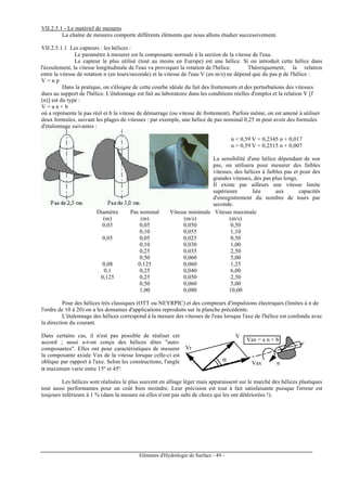 Eléments d'Hydrologie de Surface - 49 -
VII.2.5.1 - Le matériel de mesures
La chaîne de mesures comporte différents éléments que nous allons étudier successivement.
VII.2.5.1.1 Les capteurs : les hélices :
Le paramètre à mesurer est la composante normale à la section de la vitesse de l'eau.
Le capteur le plus utilisé (tout au moins en Europe) est une hélice. Si on introduit cette hélice dans
l'écoulement, la vitesse longitudinale de l'eau va provoquer la rotation de l'hélice. Théoriquement, la relation
entre la vitesse de rotation n (en tours/seconde) et la vitesse de l'eau V (en m/s) ne dépend que du pas p de l'hélice :
V = n p
Dans la pratique, on s'éloigne de cette courbe idéale du fait des frottements et des perturbations des vitesses
dues au support de l'hélice. L'étalonnage est fait au laboratoire dans les conditions réelles d'emploi et la relation V [f
(n)] est du type :
V = a n + b
où a représente le pas réel et b la vitesse de démarrage (ou vitesse de frottement). Parfois même, on est amené à utiliser
deux formules, suivant les plages de vitesses : par exemple, une hélice de pas nominal 0,25 m peut avoir des formules
d'étalonnage suivantes :
n < 0,59 V = 0,2345 n + 0,017
n > 0,59 V = 0,2515 n + 0,007
La sensibilité d'une hélice dépendant de son
pas, on utilisera pour mesurer des faibles
vitesses, des hélices à faibles pas et pour des
grandes vitesses, des pas plus longs.
Il existe par ailleurs une vitesse limite
supérieure liée aux capacités
d'enregistrement du nombre de tours par
seconde.
Diamètre Pas nominal Vitesse minimale Vitesse maximale
(m) (m) (m/s) (m/s)
0,03 0,05 0,050 0,50
0,10 0,055 1,10
0,05 0,05 0,025 0,50
0,10 0,030 1,00
0,25 0,035 2,50
0,50 0,060 5,00
0,08 0,125 0,060 1,25
0,1 0,25 0,040 6,00
0,125 0,25 0,050 2,50
0,50 0,060 5,00
1,00 0,080 10,00
Pour des hélices très classiques (OTT ou NEYRPIC) et des compteurs d'impulsions électriques (limites à n de
l'ordre de 10 à 20) on a les domaines d'applications reproduits sur la planche précédente.
L'étalonnage des hélices correspond à la mesure des vitesses de l'eau lorsque l'axe de l'hélice est confondu avec
la direction du courant.
Dans certains cas, il n'est pas possible de réaliser cet
accord ; aussi a-t-on conçu des hélices dites "auto-
composantes". Elles ont pour caractéristiques de mesurer
la composante axiale Vax de la vitesse lorsque celle-ci est
oblique par rapport à l'axe. Selon les constructions, l'angle
α maximum varie entre 15º et 45º.
Vr
V
Vax
Vax = a n + b
α
n
Les hélices sont réalisées le plus souvent en alliage léger mais apparaissent sur le marché des hélices plastiques
tout aussi performantes pour un coût bien moindre. Leur précision est tout à fait satisfaisante puisque l'erreur est
toujours inférieure à 1 % (dans la mesure où elles n'ont pas subi de chocs qui les ont détériorées !).
 