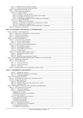 Eléments d'Hydrologie de Surface - IV -
VII.6.1.1 - Télétransmissions par réseau commuté............................................................................................................... 65
VII.6.1.2 - Télétransmissions par lignes spécialisées............................................................................................................ 65
VII.6.2 - Télétransmission radio au sol .................................................................................................................. 65
VII.6.3 - Télétransmission satellitaire .................................................................................................................... 66
VII.6.3.1 - Le système ARGOS ............................................................................................................................................ 66
VII.6.3.1.1 Orbites et zones de visibilité ......................................................................................................................... 66
VII.6.3.1.2 Message : son émission et sa réception par le satellite.................................................................................. 66
VII.6.3.1.3 Réémission et réception au sol...................................................................................................................... 67
VII.6.3.1.4 Possibilités et limites du système ARGOS pour l'hydrologie........................................................................ 67
VII.6.3.2 - Le système METEOSAT..................................................................................................................................... 68
VII.6.3.2.1 Orbites et zones de visibilité ........................................................................................................................ 68
VII.6.3.2.2 Le message : son émission et sa réception par le satellite .......................................................................... 68
VII.6.3.2.3 Réémission et réception au sol..................................................................................................................... 68
VII.6.3.2.4 Possibilités et limites du système METEOSAT en hydrologie .................................................................... 68
VIII.6.4 - Éléments de conclusion........................................................................................................................... 68
VIII.- STATISTIQUES APPLIQUEES A L'HYDROLOGIE.................................................................................... 69
VIII.1. - RAPPELS ET GENERALITES ......................................................................................................................... 69
VIII.1.1. - Répartition, échantillon et variable aléatoire........................................................................................ 69
VIII.1.2. - Notions de probabilité............................................................................................................................ 69
VIII.1.3. - Résultats fondamentaux ......................................................................................................................... 69
VIII.2. LA LOI DE PROBABILITE ............................................................................................................................... 70
VIII.2.1. - Notion de loi de probabilité ................................................................................................................... 70
VIII.2.1.1 - Cas des variates discrètes................................................................................................................................... 70
VIII.2.1.2 - Cas des variates continues ................................................................................................................................. 70
VIII.2.2. - Construction d'une loi de probabilité .................................................................................................... 70
VIII.2.2.1 - Des paramètres de forme.................................................................................................................................... 70
VIII.2.2.2 - Des paramètres d'échelle s ................................................................................................................................. 70
VIII.2.2.3 - Des paramètres de position x0........................................................................................................................... 70
VIII.2.2.4 - Variable réduite ................................................................................................................................................. 71
VIII.2.3. - Paramètres définis d'après cette loi....................................................................................................... 71
VIII.2.3.1 - Paramètres de tendance centrale ........................................................................................................................ 71
VIII.2.3.2 - Moments............................................................................................................................................................ 71
VIII.2.3.3 - Paramètres caractéristiques de la forme............................................................................................................. 73
VIII.3. - DETERMINATION DES PARAMETRES D'APRES UN ECHANTILLON ......................................................... 73
VIII.3.1. - Qualité des estimations.......................................................................................................................... 73
VIII.3.2. - Tests d'ajustement .................................................................................................................................. 74
VIII.3.2.1 - Test du χ2 de Pearson........................................................................................................................................ 74
VIII.3.2.2 - Test Wn2 d'Anderson ........................................................................................................................................ 74
VIII.3.2.3 - Autres tests ........................................................................................................................................................ 75
VIII.3.3. - Moments déduits d'un échantillon de taille connue ............................................................................... 75
VIII.3.4 - METHODES D'AJUSTEMENT .................................................................................................................. 75
VIII.3.3.1 - Méthode des moments ....................................................................................................................................... 75
VIII.3.3.2 - Méthode du maximum de vraisemblance........................................................................................................... 75
VIII.3.3.3 - Ajustement graphique........................................................................................................................................ 76
VIII.4. - STATISTIQUE DE RANG ............................................................................................................................... 76
VIII.4.1. - Probabilité des valeurs d'un échantillon observé .................................................................................. 76
VIII.4.2. - Danger d'apparition............................................................................................................................... 76
VIII.4.2.1 - Période de retour................................................................................................................................................ 76
VIII.4.2.2 - Fréquence d'apparition d'une valeur connue "a priori" ...................................................................................... 77
VIII.4.2.3 - Problème inverse ............................................................................................................................................... 77
VIII.5. - DIFFERENTS TYPES DE LOIS UTILISES EN HYDROLOGIE......................................................................... 77
VIII.5.1. - Loi de Gauss ou loi normale.................................................................................................................. 77
VIII.5.1.1 - Fonction de répartition ...................................................................................................................................... 77
VIII.5.1.2 - Estimation des paramètres ................................................................................................................................. 78
α) Méthode des moments : .............................................................................................................................................. 78
b) Méthode du maximum de vraisemblance :.................................................................................................................. 78
c) Ajustement graphique :................................................................................................................................................ 78
VIII.5.1.3 - Erreurs-types sur les estimations........................................................................................................................ 79
a) Estimation de la moyenne :.......................................................................................................................................... 79
b) Estimation de l'écart-type :.......................................................................................................................................... 79
c) Estimation d'un quantile :............................................................................................................................................ 79
VIII.5.1.4 - Intervalles de confiance ..................................................................................................................................... 80
VIII.5.1.5 - Comparaison de deux échantillons .................................................................................................................... 81
a) Comparaison des moyennes : ...................................................................................................................................... 81
b) Comparaison des écarts-types : ................................................................................................................................... 81
 