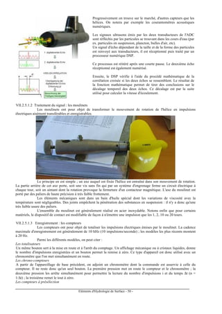 Eléments d'Hydrologie de Surface - 50 -
Progressivement on trouve sur le marché, d'autres capteurs que les
hélices. On notera par exemple les courantomètres acoustiques
numériques.
Les signaux ultrasons émis par les deux transducteurs de l'ADC
sont réfléchis par les particules se trouvant dans les cours d'eau (par
ex. particules en suspension, plancton, bulles d'air, etc).
Un signal d'écho dépendant de la taille et de la forme des particules
est renvoyé aux transducteurs, il est réceptionné puis traité par un
processeur numérique DSP.
Ce processus est réitéré après une courte pause. Le deuxième écho
réceptionné est également numérisé.
Ensuite, le DSP vérifie à l'aide du procédé mathématique de la
corrélation croisée si les deux échos se ressemblent. Le résultat de
la fonction mathématique permet de tirer des conclusions sur le
décalage temporel des deux échos. Ce décalage est par la suite
utilisé pour calculer la vitesse d'écoulement.
VII.2.5.1.2 Traitement du signal : les moulinets
Les moulinets ont pour objet de transformer le mouvement de rotation de l'hélice en impulsions
électriques aisément transférables et enregistrables.
Le principe en est simple ; un axe auquel est fixée l'hélice est entraîné dans son mouvement de rotation.
La partie arrière de cet axe porte, soit une vis sans fin qui par un système d'engrenage ferme un circuit électrique à
chaque tour, soit un aimant dont la rotation provoque la fermeture d'un contacteur magnétique. L'axe du moulinet est
porté par des paliers de haute précision à très faible frottement.
Les éléments mécaniques sont dans un bain d'huile spécial dont les variations de viscosité avec la
température sont négligeables. Des joints empêchent la pénétration des substances en suspension : il n'y a donc qu'une
très faible usure des paliers.
L'ensemble du moulinet est généralement réalisé en acier inoxydable. Notons enfin que pour certains
matériels, le dispositif de contact est modifiable de façon à n'émettre une impulsion que les 1, 2, 10 ou 20 tours.
VII.2.5.1.3 Enregistrement : les compteurs
Les compteurs ont pour objet de totaliser les impulsions électriques émises par le moulinet. La cadence
maximale d'enregistrement est généralement de 10 hHz (10 impulsions/seconde) ; les modèles les plus récents montent
à 20 Hz.
Parmi les différents modèles, on peut citer :
Les totalisateurs
Un même bouton sert à la mise en route et à l'arrêt du comptage. Un affichage mécanique ou à cristaux liquides, donne
le nombre d'impulsions enregistrées et un bouton permet la remise à zéro. Ce type d'appareil est donc utilisé avec un
chronomètre que l'on met simultanément en route.
Les chrono-compteurs
A partir de l'appareillage de base précédent, on adjoint un chronomètre dont la commande est asservie à celle du
compteur. Il ne reste donc qu'un seul bouton. La première pression met en route le compteur et le chronomètre ; la
deuxième pression les arrête simultanément pour permettre la lecture du nombre d'impulsions i et du temps ∆t (n =
1/∆t) ; la troisième remet le tout à zéro.
Les compteurs à présélection
 