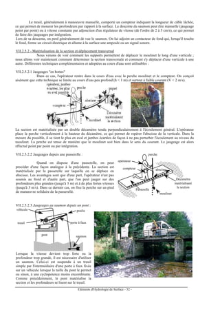 Eléments d'Hydrologie de Surface - 52 -
Le treuil, généralement à manoeuvre manuelle, comporte un compteur indiquant la longueur de câble lâchée,
ce qui permet de mesurer les profondeurs par rapport à la surface. La descente du saumon peut être manuelle (jaugeage
point par point) ou à vitesse constante par adjonction d'un régulateur de vitesse (de l'ordre de 2 à 5 cm/s), ce qui permet
de faire des jaugeages par intégration.
Lors de sa descente, on perd généralement de vue le saumon. On lui adjoint un contacteur de fond qui, lorsqu'il touche
le fond, forme un circuit électrique et allume à la surface une ampoule ou un signal sonore.
VII.2.5.2 - Matérialisation de la section et déplacement transversal
Nous venons de voir comment les supports permettent de déplacer le moulinet le long d'une verticale ;
nous allons voir maintenant comment déterminer la section transversale et comment s'y déplacer d'une verticale à une
autre. Différentes techniques complémentaires et adoptées au cours d'eau sont utilisables :
VII.2.5.2.1 Jaugeages "en bottes"
Dans ce cas, l'opérateur rentre dans le cours d'eau avec la perche moulinet et le compteur. On conçoit
aisément que cette technique se limite au cours d'eau peu profond (h < 1 m) et surtout à faible courant (V < 2 m/s).
La section est matérialisée par un double décamètre tendu perpendiculairement à l'écoulement général. L'opérateur
place la perche verticalement à la hauteur du décamètre, ce qui permet de repérer l'abscisse de la verticale. Dans la
mesure du possible, il se tient le plus en aval et jambes écartées de façon à ne pas perturber l'écoulement au niveau du
moulinet. La perche est tenue de manière que le moulinet soit bien dans le sens du courant. Le jaugeage est alors
effectué point par point ou par intégration.
VII.2.5.2.2 Jaugeages depuis une passerelle :
Quand on dispose d'une passerelle, on peut
procéder d'une façon analogue à la précédente. La section est
matérialisée par la passerelle sur laquelle on se déplace en
abscisse. Les avantages sont que d'une part, l'opérateur n'est pas
soumis au froid et d'autre part, que l'on peut jauger sur des
profondeurs plus grandes (jusqu'à 3 m) et à de plus fortes vitesses
(jusqu'à 3 m/s). Dans ce dernier cas, on fixe la perche sur un pied
de manœuvre solidaire de la passerelle.
Décamètre
matérialisant
la section
perche
compteur
opérateur
moulinet
abscisse
Passerelle
VII.2.5.2.3 Jaugeages au saumon depuis un pont :
véhicule poulie
porte à faux
saumon
treuil
pont
Lorsque la vitesse devient trop forte ou la
profondeur trop grande, il est nécessaire d'utiliser
un saumon. Celui-ci est suspendu à un treuil
simple par l'intermédiaire d'une porte à faux fixée
sur un véhicule lorsque la taille du pont le permet
ou sinon, à une cyclopotence moins encombrante.
Comme précédemment, le pont matérialise la
section et les profondeurs se lisent sur le treuil.
 