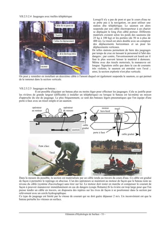 Eléments d'Hydrologie de Surface - 53 -
VII.2.5.2.4 Jaugeages avec trailles téléphérique
Lorsqu'il n'y a pas de pont et que le cours d'eau ne
se prête pas à la navigation, on peut utiliser une
station dite téléphérique. Le saumon est alors
suspendu par son câble électroporteur à un chariot
se déplaçant le long d'un câble porteur. Différents
matériels existent selon les poids des saumons (de
25 kg à 100 kg) et les portées (de 50 m à plus de
400 m). Le treuil est alors double avec un compteur
des déplacements horizontaux et un pour les
déplacements verticaux.
De telles stations permettent de faire des jaugeages
par temps de crue en laissant le personnel à l'abri des
dangers ; par contre, l'investissement est lourd car il
faut le plus souvent laisser le matériel à demeure.
Même avec des treuils motorisés, la manœuvre est
longue. Signalons enfin que dans le cas de courants
très violents, le saumon est entraîné vers l'aval ;
ainsi, la section explorée n'est plus verticale.
On peut y remédier en installant un deuxième câble à l'amont duquel est également suspendu le saumon, ce qui permet
de le ramener dans la section verticale.
VII.2.5.2.5 Jaugeages en bateau :
Il est possible d'équiper un bateau plus ou moins léger pour effectuer les jaugeages. Cela se justifie pour
les rivières de grande largeur (difficultés à installer un téléphérique) ou lorsque le bateau est lui-même un moyen
d'approche du site de jaugeage. Le plus fréquemment, ce sont des bateaux légers pneumatiques que l'on équipe d'une
porte à faux avec un treuil simple et un saumon.
moteur
hors-bord
treuil
saumon
porte à faux
opérateur
au moteur
cable gradué
cable
gradué
opérateur
de mesure
Dans la mesure du possible, la section est matérialisée par un câble tendu au travers du cours d'eau. Ce câble est gradué
de façon à permettre le repérage en abscisse. L'un des opérateurs se maintient au moteur de façon que le bateau reste au
niveau du câble (système d'accrochage) sans tirer sur lui. Le moteur doit rester en marche et compenser le courant de
façon à pouvoir manœuvrer immédiatement en cas de dangers (coups flottants).Si la rivière est trop large pour que l'on
puisse tendre un câble en travers, on disposera des repères sur les rives de façon à se positionner dans la section par
relèvement avec un cercle hydrographique.
Ce type de jaugeage est limité par la vitesse de courant qui ne doit guère dépasser 2 m/s. Un inconvénient est que le
bateau perturbe les vitesses en surface.
 