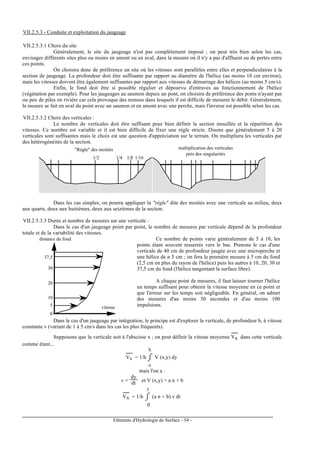 Eléments d'Hydrologie de Surface - 54 -
VII.2.5.3 - Conduite et exploitation du jaugeage
VII.2.5.3.1 Choix du site
Généralement, le site du jaugeage n'est pas complètement imposé ; on peut très bien selon les cas,
envisager différents sites plus ou moins en amont ou en aval, dans la mesure où il n'y a pas d'affluent ou de pertes entre
ces points.
On choisira donc de préférence un site où les vitesses sont parallèles entre elles et perpendiculaires à la
section de jaugeage. La profondeur doit être suffisante par rapport au diamètre de l'hélice (au moins 10 cm environ),
mais les vitesses doivent être également suffisantes par rapport aux vitesses de démarrage des hélices (au moins 5 cm/s).
Enfin, le fond doit être si possible régulier et dépourvu d'entraves au fonctionnement de l'hélice
(végétation par exemple). Pour les jaugeages au saumon depuis un pont, on choisira de préférence des ponts n'ayant pas
ou peu de piles en rivière car cela provoque des remous dans lesquels il est difficile de mesurer le débit. Généralement,
la mesure se fait en aval du point avec un saumon et en amont avec une perche, mais l'inverse est possible selon les cas.
VII.2.5.3.2 Choix des verticales :
Le nombre de verticales doit être suffisant pour bien définir la section mouillée et la répartition des
vitesses. Ce nombre est variable et il est bien difficile de fixer une règle stricte. Disons que généralement 5 à 20
verticales sont suffisantes mais le choix est une question d'appréciation sur le terrain. On multipliera les verticales par
des hétérogénéités de la section.
1/2 1/4 1/8 1/16
"Règle" des moitiés multiplication des verticales
près des singularités
Dans les cas simples, on pourra appliquer la "règle" dite des moitiés avec une verticale au milieu, deux
aux quarts, deux aux huitièmes, deux aux seizièmes de la section.
VII.2.5.3.3 Durée et nombre de mesures sur une verticale :
Dans le cas d'un jaugeage point par point, le nombre de mesures par verticale dépend de la profondeur
totale et de la variabilité des vitesses.
0
5
10
20
30
37,5
distance du fond
vitesse
Ce nombre de points varie généralement de 5 à 10, les
points étant souvent resserrés vers le bas. Prenons le cas d'une
verticale de 40 cm de profondeur jaugée avec une microperche et
une hélice de ø 5 cm ; on fera la première mesure à 5 cm du fond
(2,5 cm en plus du rayon de l'hélice) puis les autres à 10, 20, 30 et
37,5 cm du fond (l'hélice tangentant la surface libre).
A chaque point de mesures, il faut laisser tourner l'hélice
un temps suffisant pour obtenir la vitesse moyenne en ce point et
que l'erreur sur les temps soit négligeable. En général, on admet
des mesures d'au moins 30 secondes et d'au moins 100
impulsions.
Dans le cas d'un jaugeage par intégration, le principe est d'explorer la verticale, de profondeur h, à vitesse
constante v (variant de 1 à 5 cm/s dans les cas les plus fréquents).
Supposons que la verticale soit à l'abscisse x ; on peut définir la vitesse moyenne Vx
-----
dans cette verticale
comme étant...
Vx
-----
= 1/h ⌡⌠
o
h
V (x,y) dy
mais l'on a :
v =
dy
dt et V (x,y) = a n + b
Vx
-----
= 1/h ⌡⌠
0
t
(a n + b) v dt
 