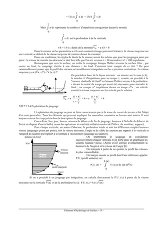 Eléments d'Hydrologie de Surface - 55 -
= 1/h av⌡⌠
0
t
n dt + 1/h b ⌡⌠
0
t
v dt
Mais ⌡⌠
0
t
n dt représente le nombre n' d'impulsions enregistrées durant la montée
⌡⌠
0
t
v dt est la profondeur h de la verticale
v/h = 1/t (t : durée de la montée) Vx
-----
= a n'/t + b
Dans la mesure où les paramètres a et b sont constants (tarage purement linéaire), la vitesse moyenne sur
une verticale se déduit de la vitesse moyenne de rotation durant la remontée.
Dans ces conditions, les règles de durée de la mesure seront les mêmes que pour les jaugeages point par
point : la vitesse de montée (ou descente) v doit être telle que l'on ait environ t > 30 secondes et n' > 100 impulsions
Remarquons que vers la surface, on arrête le comptage lorsque l'hélice traverse la surface libre ; par
contre au fond, le comptage s'arrête à une distance r du fond. Comment tenir compte de ce fait ? On peut
raisonnablement penser que le profil des vitesses est sensiblement triangulaire sur les r premiers centimètres. La vitesse
moyenne y est (Vx, r/2) = V (x,r) /2.
r
On procédera donc de la façon suivante : on mesure sur la zone (r,h),
le nombre n' d'impulsions pour un temps t ; ensuite, on procède à la
"mesure résiduelle de fond" en laissant l'hélice tourner à la profondeur
r durant la moitié du temps qui aurait été nécessaire pour atteindre le
fond ; on compte n" impulsions durant un temps r/2v ; on calcule
ensuite la vitesse moyenne sur la verticale par la relation :
Vx
-----
= a
n' + n"
t +
r
v
+ b = a
n' + n"
h
v
+ b
VII.2.5.3.4 Exploitation du jaugeage
L'exploitation du jaugeage ne peut se faire correctement que si la tenue du carnet de terrain a fait l'objet
d'un soin particulier. Tous les éléments qui peuvent expliquer les anomalies constatées au bureau sont notées. Il vaut
toujours mieux être trop précis dans la description du jaugeage.
Cours d'eau, lieu, jour, heures, minutes de début et de fin de jaugeage, hauteurs à l'échelle de début et de
fin (si on dispose d'une échelle), noms des opérateurs et matériels utilisés (numéro de l'hélice, du moulinet, support).
Pour chaque verticale, on notera l'abscisse, la profondeur totale et soit les différentes couples hauteur-
vitesse (jaugeages point par point), soit la vitesse moyenne, l'angle α du câble du saumon par rapport à la verticale et
l'angle β du saumon par rapport à la normale à l'écoulement (jaugeage au saumon).
distance du fond
v(x,y)
h(x)
P.U.(x)
Vitesse
mesurée
profil interpolé
On interprétera le jaugeage en considérant
successivement chaque verticale et on porte dans un graphique les
couples hauteur-vitesse. (Après avoir corrigé éventuellement la
hauteur h de l'angle α et la vitesse de l'angle β.)
On interpole à partir de ces points, le profil des vitesses
le plus vraisemblable.
On intègre ensuite ce profil dont l'aire inférieure appelée
P.U. (profil unitaire) est :
P.U. (x) = ⌡⌠
0
h (x)
V (x,y) dy (en m2/s)
Si on a procédé à un jaugeage par intégration, on calcule directement le P.U. (x) à partir de la vitesse
moyenne sur la verticale V(x)
-------
et de la profondeur h (x) : P.U. (x) = h (x) V(x)
-------
 