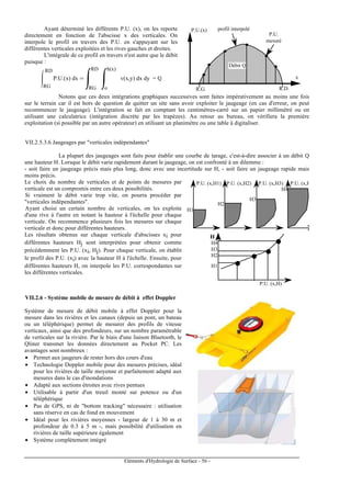 Eléments d'Hydrologie de Surface - 56 -
Ayant déterminé les différents P.U. (x), on les reporte
directement en fonction de l'abscisse x des verticales. On
interpole le profil en travers des P.U. en s'appuyant sur les
différentes verticales exploitées et les rives gauches et droites.
L'intégrale de ce profil en travers n'est autre que le débit
puisque :
P.U.(x) dx
RG
RD
=
RG
RD
v(x,y) dx dy = Q
o
h(x)
P.U.
mesuré
profil interpolé
R.G. R.D.
x
P.U.(x)
Débit Q
Notons que ces deux intégrations graphiques successives sont faites impérativement au moins une fois
sur le terrain car il est hors de question de quitter un site sans avoir exploiter le jaugeage (en cas d'erreur, on peut
recommencer le jaugeage). L'intégration se fait en comptant les centimètres-carré sur un papier millimétré ou en
utilisant une calculatrice (intégration discrète par les trapèzes). Au retour au bureau, on vérifiera la première
exploitation (si possible par un autre opérateur) en utilisant un planimètre ou une table à digitaliser.
VII.2.5.3.6 Jaugeages par "verticales indépendantes"
La plupart des jaugeages sont faits pour établir une courbe de tarage, c'est-à-dire associer à un débit Q
une hauteur H. Lorsque le débit varie rapidement durant le jaugeage, on est confronté à un dilemme :
- soit faire un jaugeage précis mais plus long, donc avec une incertitude sur H, - soit faire un jaugeage rapide mais
moins précis.
Le choix du nombre de verticales et de points de mesures par
verticale est un compromis entre ces deux possibilités.
Si vraiment le débit varie trop vite, on pourra procéder par
"verticales indépendantes".
Ayant choisi un certain nombre de verticales, on les exploite
d'une rive à l'autre en notant la hauteur à l'échelle pour chaque
verticale. On recommence plusieurs fois les mesures sur chaque
verticale et donc pour différentes hauteurs.
Les résultats obtenus sur chaque verticale d'abscisses xi pour
différentes hauteurs Hj sont interprétées pour obtenir comme
précédemment les P.U. (xi, Hj). Pour chaque verticale, on établit
le profil des P.U. (xi) avec la hauteur H à l'échelle. Ensuite, pour
différentes hauteurs H, on interpole les P.U. correspondantes sur
les différentes verticales.
P.U. (x,H1) P.U. (x,H2) P.U. (x,H3) P.U. (x,H4)
H1
H2
H3
H4
H1
H2
H3
H4
H
P.U. (x,H)
VII.2.6 - Système mobile de mesure de débit à effet Doppler
Système de mesure de débit mobile à effet Doppler pour la
mesure dans les rivières et les canaux (depuis un pont, un bateau
ou un téléphérique) permet de mesurer des profils de vitesse
verticaux, ainsi que des profondeurs, sur un nombre paramétrable
de verticales sur la rivière. Par le biais d'une liaison Bluetooth, le
Qliner transmet les données directement au Pocket PC. Les
avantages sont nombreux :
• Permet aux jaugeurs de rester hors des cours d'eau
• Technologie Doppler mobile pour des mesures précises, idéal
pour les rivières de taille moyenne et parfaitement adapté aux
mesures dans le cas d'inondations
• Adapté aux sections étroites avec rives pentues
• Utilisable à partir d'un treuil monté sur potence ou d'un
téléphérique
• Pas de GPS, ni de "bottom tracking" nécessaire : utilisation
sans réserve en cas de fond en mouvement
• Idéal pour les rivières moyennes - largeur de 1 à 30 m et
profondeur de 0.3 à 5 m -, mais possibilité d'utilisation en
rivières de taille supérieure également
• Système complètement intégré
 
