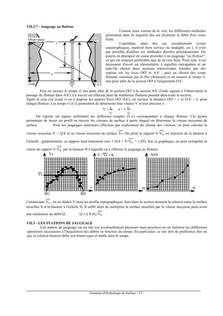 Eléments d'Hydrologie de Surface - 57 -
VII.2.7 - Jaugeage au flotteur
l
L
l
x
t2
Observateur O'
Aide A'
t1
Comme nous venons de le voir, les différentes méthodes
permettent dans la majorité des cas d'estimer le débit d'un cours
d'eau.
Cependant, dans des cas exceptionnels (crues
catastrophiques, matériel hors service ou inadapté, etc.), il n'est
pas possible d'utiliser les méthodes décrites précédemment. On
pourra en désespoir de cause procéder à un jaugeage "au flotteur",
ce qui est toujours préférable que de ne rien faire. Pour cela, il est
nécessaire d'avoir un chronomètre à aiguilles rattrapantes et un
aide.On choisit deux sections transversales limitées par des
repères sur les rives OO' et AA' ; puis on choisit des corps
flottants entraînés par le flot (flotteurs) et on mesure le temps t1
mis pour aller de la section OO' à l'alignement OA'.
Puis on mesure le temps t2 mis pour aller de la section OO' à la section AA' (l'aide signale à l'observateur le
passage du flotteur dans AA'). Ce travail est effectué pour de nombreux flotteurs passant dans toute la section.
Après la crue (ou avant si on a disposé les repères fixes OO' AA'), on mesure la distance OO' = 1 et O'A' = L pour
chaque flotteur. Les temps t1 et t2 permettent de déterminer leur vitesse V et leur abscisse x :
V = L
t2
x = l t1
t2
On reporte sur papier millimétré les différents couples (V,x) correspondant à chaque flotteur. Ces points
permettent de tracer un profil en travers les vitesses de surface à partir duquel on détermine la vitesse moyenne de
surface . Pour les jaugeages antérieurs effectués par exploration du champ des vitesses, on peut calculer la
vitesse moyenne V = Q/S et sa vitesse moyenne de surface Vs
-----
.On porte le rapport V/Vs
-----
en fonction de la hauteur à
l'échelle ; généralement, ce rapport tend lentement vers 1 (0,8 < V/Vs
-----
< 1,05). Sur ce graphique, on peut extrapoler la
valeur du rapport V/Vs
-----
par la hauteur H à laquelle on a effectué le jaugeage au flotteur.
x
Vs
Vs
RG RD
V / Vs = K
H H
S(H)
Connaissant Vs
-----
, on en déduit V mais les profils topographiques faits dans la section donnent la relation entre la surface
mouillée S et la hauteur à l'échelle H. Il suffit alors de multiplier la surface mouillée par la vitesse moyenne pour avoir
une estimation du débit Q : Q ≅ k S (h) Vs
-----
VII.3 - LES STATIONS DE JAUGEAGE
Une station de jaugeage est un site (ou éventuellement plusieurs mais proches) où on réalisera les différentes
opérations nécessaires à l'acquisition des débits en fonction du temps. En particulier, ce site doit de préférence être tel
que la relation hauteur-débit soit biunivoque et stable dans le temps.
 