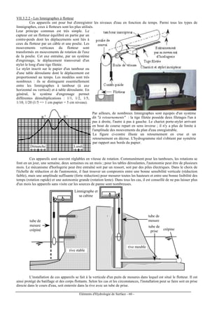 Eléments d'Hydrologie de Surface - 60 -
VII.3.2.2 - Les limnigraphes à flotteur
Ces appareils ont pour but d'enregistrer les niveaux d'eau en fonction du temps. Parmi tous les types de
limnigraphes, ceux à flotteurs sont les plus utilisés.
Leur principe commun est très simple. Le
capteur est un flotteur équilibré en partie par un
contre-poids dont les déplacements sont liés à
ceux du flotteur par un câble et une poulie. Les
mouvements verticaux du flotteur sont
transformés en mouvements de rotation de l'axe
de la poulie. Cet axe entraîne, par un système
d'engrenage, le déplacement transversal d'un
stylet le long d'une tige filetée.
Le stylet inscrit sur le papier d'un tambour ou
d'une table déroulante dont le déplacement est
proportionnel au temps. Les modèles sont très
nombreux : ils se distinguent essentiellement
entre les limnigraphes à tambour (à axe
horizontal ou vertical) et à table déroulante. En
général, le système d'engrenage permet
différentes démultiplications : 1/1, 1/2, 1/5,
1/10, 1/20 (1/5 => 1 cm papier = 5 cm niveau).
R R+ -
Dimanche Lundi
Par ailleurs, de nombreux limnigraphes sont équipés d'un système
dit "à retournements" : la tige filetée possède deux filetages l'un à
pas à droite, l'autre à pas à gauche. Le chariot porte-stylet arrivant
en bout de course repart en sens inverse ; il n'y a plus de limite à
l'amplitude des mouvements du plan d'eau enregistrable.
La figure ci-contre illuste un retournement en crue et un
retournement en décrue. L'hydrogramme réel s'obtient par symétrie
par rapport aux bords du papier.
Ces appareils sont souvent réglables en vitesse de rotation. Communément pour les tambours, les rotations se
font en un jour, une semaine, deux semaines ou un mois ; pour les tables déroulantes, l'autonomie peut être de plusieurs
mois. Le mécanisme d'horlogerie peut être entraîné soit par un ressort, soit par des piles électriques. Dans le choix de
l'échelle de réduction et de l'autonomie, il faut trouver un compromis entre une bonne sensibilité verticale (réduction
faible), mais une amplitude suffisante (forte réduction) pour mesurer toutes les hauteurs et entre une bonne lisibilité des
temps (rotation rapide) et une autonomie grande (rotation lente). Dans tous les cas, il est conseillé de ne pas laisser plus
d'un mois les appareils sans visite car les sources de panne sont nombreuses.
Limnigraphe et
sa cabine
tube de
mesure
crépiné
tube de
mesure
crépine
rive stable
rive meuble
tube de
prise
L'installation de ces appareils se fait à la verticale d'un puits de mesures dans lequel est situé le flotteur. Il est
ainsi protégé du batillage et des corps flottants. Selon les cas et les circonstances, l'installation peut se faire soit en prise
directe dans le cours d'eau, soit enterrée dans la rive avec un tube de prise.
 