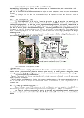 Eléments d'Hydrologie de Surface - 61 -
Les inconvénients de ces appareils résident essentiellement dans :
• les possibilités de colmatage des tubes de prise (ce qui provoque un retard entre niveau dans le puits et cours d'eau) ;
• les possibilités de gel dans le tube ;
• le coût de l'installation du puits (puits enterré) ou le risque de mettre l'appareil à portée des crues (puits en prise
directe).
Les avantages sont ceux d'un coût relativement modique de l'appareil lui-même, d'un mécanisme simple et
robuste.
VII.3.2.3 - Les limnigraphes dits à bulles
Ces appareils sont basés sur le principe d'une prise de pression au fond de la rivière. Une bouteille de gaz
comprimé (azote ou air), munie d'un mano-détendeur, alimente le circuit gaz à débit constant. Le régulateur de débit est
couplé avec un visualisateur ; on peut ainsi régler le débit constant à un écoulement "bulle à bulle". Le circuit gaz se
poursuit jusqu'au fond de la rivière à partir de laquelle s'échappent les bulles de gaz. Sur ce circuit de gaz est branchée
une prise de pression reliée à un manomètre à mercure (ou à une capsule manométrique). Le déplacement d'un stylet
inscripteur sur une table déroulante est asservi par différents systèmes à la mesure de pression. Or, cette pression est
égale à la pression qui règne au fond de la rivière H ρ g moins le poids de la colonne de gaz plus les pertes de charges
dans le circuit gaz.
Ces deux derniers termes sont constants (géométrie et débit donnés) et d'ailleurs négligeables. La variation de
pression est donc proportionnelle à la variation de niveau.
Les inconvénients de ces appareils résident :
• dans leur coût ;
• dans leur mécanique plus sophistiquée donc nécessité d'un entretien nécessitant un personnel plus qualifié ;
• dans l'astreinte d'une organisation d'un parc de bouteilles de gaz quoi que l’on puisse remplacer la bouteille de gaz par
un compresseur électrique programmé pour une mise en route au moment de mesures préprogrammées dans le temps..
Les avantages sont cependant nombreux :
• l'appareil s'accommode très bien des eaux chargées (si la prise de pression se colmate, la pression du gaz montera
jusqu'à déboucher la conduite ;
• l'appareil peut être installé à plusieurs dizaines voire centaines de mètres du cours d'eau (on peut le mettre hors crue) ;
• si on déplace la station, on récupère facilement tout le matériel (éventuellement, on perdra uniquement le tube du
circuit de gaz).
VII.3.2.4 - Sondes piézorésistives immergées (S.P.I.)
Depuis la fin des années 1980 sont apparues sur le marché de nouveau type de capteurs piézorésistifs. Les
déformations que subit le capteur sont dues à la pression (pression atmosphérique + ρgH) et à la température.
Une chaine de traitement électronique est associée au capteur et délivre sous forme digitale la hauteur d'eau
(au cm) et sa température. Le capteur est lui-même dans de l'huile maintenu à la pression de l'eau par une membranne
souple.
 