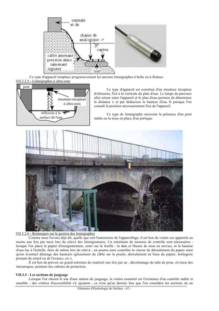 Eléments d'Hydrologie de Surface - 62 -
Ce type d'appareil remplace progressivement les anciens limnigraphes à bulle ou à flotteur.
VII.3.2.5 - Limnigraphes à ultra-sons
réflexion à la
surface de l'eau
émetteur-récepteur
à ultra-sons
pont
Ce type d'appareil est constitué d'un émetteur récepteur
d'ultrasons, fixé à la verticale du plan d'eau. Le temps de parcours
aller retour entre l'appareil et le plan d'eau permets de déterminer
la distance x et par déduction la hauteur d'eau H puisque l'on
connaît la position nécessairement fixe de l'appareil.
Ce type de limnigraphe nécessite la présence d'un pont
stable ou la mise en place d'un portique.
VII.3.2.6 - Remarques sur la gestion des limnigraphes
Comme nous l'avons déjà dit, quelle que soit l'autonomie de l'appareillage, il est bon de visiter ces appareils au
moins une fois par mois lors du relevé des limnigrammes. Un minimum de mesures de contrôle sont nécessaires :
lorsque l'on place le papier d'enregistrement, noter sur la feuille : la date et l'heure de mise en service, et la hauteur
d'eau lue à l'échelle, faire de même lors du relevé ; on pourra ainsi contrôler la vitesse de déroulement du papier ainsi
qu'un éventuel détarage des hauteurs (glissement du câble sur la poulie, déroulement en biais du papier, horlogerie
prenant du retard ou de l'avance, etc.).
Il est bon de prévoir un grand entretien du matériel une fois par an : décolmatage du tube de prise, révision des
mécaniques, peinture des cabines de protection.
VII.3.3 - Les sections de jaugeage
Lorsque l'on choisit le site d'une station de jaugeage, le critère essentiel est l'existence d'un contrôle stable et
sensible ; des critères d'accessibilité s'y ajoutent ; ce n'est qu'en dernier lieu que l'on considère les sections où on
 