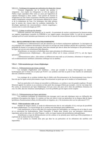 Eléments d'Hydrologie de Surface - 65 -
VII.5.2.1 - Techniques de jaugeage par exploration du champ des vitesses
Viennent d'apparaître sur le marché des perches à
intégration ; leur emploi ira s'élargissant. Le rôle de capteur de
l'hélice risque cependant d'être remis en cause par l'apparition de
capteurs thermiques à deux sondes : l'une permet de mesurer la
température de l'eau l'autre la puissance absorbée pour maintenir la
sonde à température constante. Cette puissance dépend de la vitesse
et de la température de l'eau. Ces techniques sont déjà utilisées
pour la mesure des vitesses dans les conduites industrielles. Se
développe également des micromoulinets « électro magnétique »
comme celui ci-contre développé par OTT.
VII.5.2.2 - Codage et archivage des données
Différents matériels sont proposés sur le marché ; ils permettent de stocker conjointement les hauteurs-temps
sur supports magnétiques (cassettes ou EPROM) et sur support papier, directement lisible. Le coût de ces appareils
explique qu'ils ne soient introduits que lentement, au fur et à mesure du renouvellement du parc de limnigraphes.
VII.6 - DEVELOPPEMENT DES TELETRANSMISSIONS
Télédétection et télétransmission sont des domaines qui évoluent extrêmement rapidement. La description de
ces techniques très complexes nécessiterait à elle-seule un ouvrage qui serait d'ailleurs périmé dès sa parution. Il paraît
préférable de donner ici un aperçu très global, étant bien entendu que dans le détail des techniques et des performances,
les lignes qui suivent sont certainement déjà dépassées.
Actuellement, on rencontre en hydrologie deux types principaux de télétransmission :
- télétransmissions téléphoniques ; elles peuvent utiliser soit le réseau commuté (P.T.T.), soit des lignes
spécialisées ;
- télétransmissions radios ; elles-mêmes se différencient entre radio au sol (émetteur, réémetteur et récepteur au
sol) et télétransmission satellitaire (réémetteur embarqué sur un satellite).
VII.6.1 - Télétransmissions par réseau téléphonique
VII.6.1.1 - Télétransmissions par réseau commuté
Les exemples d'application sont nombreux ; citons par exemple le réseau d'interrogation de stations
hydrologiques par le réseau mis en place par l'E.D.F. Les systèmes sont bien au point et leur marche est satisfaisante
dans des conditions normales.
Les avantages de ce système résident dans le faible coût d'investissement et de fonctionnement (sous réserve
bien sûr que les lignes soient préexistantes et que l'investissement ne porte que sur le modem et le branchement).
Sauf cas particulier où le réseau est encombré ou défectueux, ce système a une très grande souplesse. On peut
librement appeler les stations ou au contraire en faire partir des messages d'alerte par exemple ; c'est du vrai temps réel.
Par contre, la transmission par ligne téléphonique n'est pas assez sûre pour servir dans des problèmes d'annonce de
crue. En effet, dans des situations catastrophiques, il est très probable que des lignes seront coupées
VII.6.1.2 - Télétransmissions par lignes spécialisées
Les conditions techniques de transmission des messages sont à peu près identiques mais on s'affranchit des
problèmes d'occupation des lignes. Ce système est bien sûr réservé à des cas particuliers où on dispose déjà de lignes
(problèmes d'assainissement urbain, de télécontrôle en irrigation, etc.). On économise alors sur les redevances P.T.T.
VII.6.2 - Télétransmission radio au sol
Pendant de longues années, ce mode de télétransmission était le seul utilisable s'il n'y avait pas de possibilité
de lignes téléphoniques. Les inconvénients de ce système sont maintenant quasi-rédhibitoires.
Cette transmission se fait en effet dans les couches denses de l'atmosphère, au voisinage du sol et dans la zone
où se concentrent les hydrométéores. Dans l'ensemble, il faudra donc émettre avec une puissance relativement
importante, prévoir des relais si le relief l'impose ; enfin, on risque toujours des perturbations atmosphériques.
Actuellement ce type de télétransmission est très coûteux et ne présente pour intérêt que d'être propriétaire et
exploitant de la chaîne d'un bout à l'autre.
Un tel système ne s'installe donc plus que dans les cas particuliers où les utilisations des satellites sont
impossibles.
 