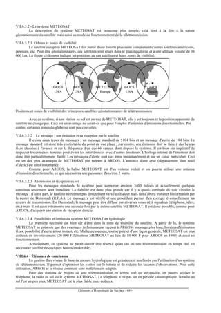 Eléments d'Hydrologie de Surface - 68 -
VII.6.3.2 - Le système METEOSAT
La description du système METEOSAT est beaucoup plus simple; cela tient à la fois à la nature
géostationnaire du satellite mais aussi au mode de fonctionnement de la télétransmission.
VII.6.3.2.1 Orbites et zones de visibilité
Le satellite européen METEOSAT fait partie d'une famille plus vaste comprenant d'autres satellites américains,
japonais, etc. Pour être géostationnaires, ces satellites sont situés dans le plan équatorial et à une altitude voisine de 36
000 km. La figure ci-dessous indique les positions de ces satellites et leurs zones de visibilité.
GOES
USA
GOES
Japon
GOES
USA
GOES
USA
METEOSAT
Europe
Positions et zones de visibilité des principaux satellites géostationnaires de télétransmission
Avec ce système, si une station au sol est en vue de METEOSAT, elle y est toujours et la position apparente du
satellite ne change pas. Ceci est un avantage ne serait-ce que pour l'emploi d'antennes d'émissions directionnelles. Par
contre, certaines zones du globe ne sont pas couvertes.
VII.6.3.2.2 Le message : son émission et sa réception par le satellite
Il existe deux types de messages : un message standard de 5104 bits et un message d'alerte de 184 bits. Le
message standard est donc très confortable du point de vue place ; par contre, son émission doit se faire à des heures
fixes choisies à l'avance et sur la fréquence d'un des 66 canaux dont dispose le système. Il est bien sûr impératif de
respecter les créneaux horaires pour éviter les interférences avec d'autres émetteurs. L'horloge interne de l'émetteur doit
donc être particulièrement fiable. Les messages d'alerte sont eux émis instantanément et sur un canal particulier. Ceci
est un des gros avantages de METEOSAT par rapport à ARGOS. L'annonce d'une crue (dépassement d'un seuil
d'alerte) est ainsi instantanée.
Comme pour ARGOS, la balise METEOSAT est d'un volume réduit et on pourra utiliser une antenne
d'émission directionnelle, ce qui nécessitera une puissance d'environ 5 watts.
VII.6.3.2.3 Réémission et réception au sol
Pour les messages standards, le système peut supporter environ 3400 balises et actuellement quelques
centaines seulement sont installées. La fiabilité est donc plus grande car il y a quasi- certitude de voir circuler le
message ; d'autre part, le satellite ne réémet pas directement vers l'utilisateur mais fait d'abord transiter l'information par
le centre de Darmstadt (R.F.A.). Le message y est vérifié et une procédure permet d'en corriger éventuellement les
erreurs de transmission. De Darmstadt, le message peut être diffusé par diverses voies déjà signalées (téléphone, télex,
etc.) mais il est aussi retransmis une seconde fois par le même satellite METEOSAT. Il est donc possible, comme pour
ARGOS, d'acquérir une station de réception directe.
VII.6.3.2.4 Possibilités et limites du système METEOSAT en hydrologie
La première nécessité est bien sûr d'être dans la zone de visibilité du satellite. A partir de là, le système
METEOSAT ne présente que des avantages techniques par rapport à ARGOS : message plus long, horaires d'émissions
fixes, possibilité d'alerte à tout instant, etc. Malheureusement, tout se paie et d'une façon générale, METEOSAT est plus
coûteux en investissement (20 000 F l'émetteur METEOSAT au lieu de 10 000 F pour ARGOS en 1980) et aussi en
fonctionnement.
Actuellement, ce système ne paraît devoir être réservé qu'au cas où une télétransmission en temps réel est
nécessaire (différé de quelques heures intolérable).
VIII.6.4 - Éléments de conclusion
La gestion d'un réseau de base de mesure hydrologique est grandement améliorée par l'utilisation d'un système
de télétransmission. Il permet d'optimiser les visites sur le terrain et de réduire les lacunes d'observations. Pour cette
utilisation, ARGOS et le réseau commuté sont parfaitement adaptés.
Pour des stations de projets où une télétransmission en temps réel est nécessaire, on pourra utiliser le
téléphone, la radio au sol ou le système METEOSAT. Le téléphone n'est pas sûr en période catastrophique, la radio au
sol l'est un peu plus, METEOSAT est le plus fiable mais coûteux.
 