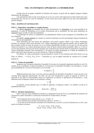 Eléments d'Hydrologie de Surface - 69 -
VIII.- STATISTIQUES APPLIQUEES A L'HYDROLOGIE
Compte tenu de la grande variabilité de formation des lecteurs, il paraît utile de rappeler quelques résultats
élémentaires de statistiques.
Leur présentation dans le style "parachutage de recette de cuisine" était imposé par la nature même d'un cours
d'hydrologie qui n'est pas un cours de statistique. Je m'en excuse par avance auprès de ceux que cette présentation
pourrait choquer.
VIII.1. - RAPPELS ET GENERALITES
VIII.1.1. - Répartition, échantillon et variable aléatoire
On appelle population un ensemble fini ou infini d'événements. Un échantillon est un sous-ensemble de la
population. La taille de l'échantillon est le nombre d'événements qui le constituent. On dira qu'un échantillon est
exhaustif lorsque sa taille est celle de la population.
En hydrologie de surface, les populations sont généralement infinies et par conséquent, les échantillons sont
non exhaustifs.
On appelle variable aléatoire (ou variate), le caractère numérique (ou non) qui distingue chaque événement de
l'échantillon ou de la population.
Dans l'utilisation que nous ferons des statistiques, nous aurons toujours affaire à des variates numériques
discrètes ou continues. Elles seront discrètes si les valeurs numériques qu'elles peuvent prendre sont en nombre fini
(par exemple nombre de jours de gel par an) ou en infinité dénombrable (nombre de crue par an). On dira qu'une
variate est continue si ces valeurs numériques peuvent varier de façon continue (pluie journalière, débit, etc.). Ceci est
le cas le plus fréquent, bien que l'on puisse remarquer que la précision des mesures limite la continuité de variation des
valeurs numériques mesurées. Plus concrètement, si on mesure les pluies journalières au 1/10ème de millimètre, les
pluies varieront de façon discrète avec un pas minium de 1/10ème de millimètre.
Par ailleurs, les valeurs numériques x que peut prendre la variate X sont comprises entre deux bornes xa et xb
finies ou infinies : +∞≤≤≤∞− ba xx - L'intervalle (xa, xb) est appelé intervalle de variation de la variable
aléatoire X.
VIII.1.2. - Notions de probabilité
Supposons que l'on puisse dénombrer l'ensemble E de toutes les éventualités également possibles et soit N le
nombre de ces éventualités. Si parmi l'ensemble E, il n'existe que n éventualités favorables à un événement e, on dira
que la probabilité de voir arriver l'événement e est la suivante :
( )
N
n
Eeob =Pr
Malheureusement pour nous, il est bien souvent impossible de dénombrer l'ensemble E et nous devrons nous
contenter d'une approche expérimentale. En effet, soit une série d'expériences à partir de laquelle on observe un
intervalle E' (de taille N') d'éventualités. Parmi ces expériences on observe n' réalisations de l'événement e ; nous
définirons alors la fréquence relative de l'événement e comme :
f =
n'
N'
En général, on peut admettre que si la taille N' augmente, la fréquence relative f se stabilise et tend sur la
probabilité Prob (e/E) :
Prob (e/E) =
'N
n
'N
limite
∞→
VIII.1.3. - Résultats fondamentaux
Dans ce qui suit, nous simplifierons l'écriture en remplaçant P (e/E) par P (e). La probabilité de réalisation de
l'événement a parmi l'ensemble E, sachant que l'événement b est déjà réalisé, est notée :
P (a/b)
* Si la réalisation de b exclut celle de a, on a : P (a/b) = 0.
* Si la réalisation de b entraîne nécessairement celle de a : P (a/b) = 1.
* Si on note (a+b) l'événement consistant en la réalisation de a ou de b, et (a,b) la réalisation de a et de b, nous
aurons les relations suivantes :
P = (a+b) = P (a) + P (b) - P (a.b)
P (a.b) = P (a) . P (b/a) = P (b) . P (a/b)
 