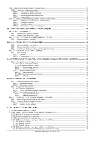 Eléments d'Hydrologie de Surface - VI -
VIII.7. - TECHNIQUES DE CRITIQUE DES DONNEES.............................................................................................. 111
VIII.7.1. - Données unidimensionnelles................................................................................................................ 111
VIII.7.1.1 - Fréquence des chiffres utilisés......................................................................................................................... 111
VIII.7.1.2 - Probabilité de chaque observation................................................................................................................... 111
VIII.7.1.3 - Analyse des séries non-autocorrélées............................................................................................................... 112
VIII.7.1.4 - Autocorrélation................................................................................................................................................ 112
VIII.7.2. - SERIES CHRONOLOGIQUES MULTIDIMENSIONNELLES....................................................................... 112
VIII.7.2.1 - Méthode des "doubles masses" (doubles cumuls)............................................................................................ 112
VIII.7.2.2 - Probabilité des résidus..................................................................................................................................... 113
VIII.7.2.3 - Cumul des résidus............................................................................................................................................ 113
VIII.7.2.4 - Utilisation des composantes principales .......................................................................................................... 114
IX - TRAITEMENT DES DONNEES PLUVIOMETRIQUES................................................................................ 115
IX.1 - CHOIX DES VARIABLES ................................................................................................................................ 115
IX.1.1 - Définition des épisodes pluvieux ............................................................................................................. 115
IX.1.2 - Passage d'une définition à l'autre............................................................................................................ 115
IX.2 - ETUDE STATISTIQUE DES PLUIES PONCTUELLES.............................................................................. 116
IX.2.1 - Hauteurs de pluies annuelles................................................................................................................... 116
IX.2.2 - HAUTEURS DE PLUIES MENSUELLES .................................................................................................. 116
IX.2.3 - Hauteurs de pluies journalières............................................................................................................... 117
IX.2.4 - Hauteurs des pluies extrêmes .................................................................................................................. 118
IX.2.5 - Comblement des lacunes dans des séries pluviométriques...................................................................... 119
IX.3 - ETUDE DE LA PLUIE DANS L'ESPACE..................................................................................................... 121
IX.3.1 - Pluie et relief ........................................................................................................................................... 121
IX.3.1.1 - L'altitude............................................................................................................................................................. 121
IX.3.1.2 - L'encaissement.................................................................................................................................................... 122
CARACTERISATION D'UN SITE PAR L'ANGLE SOLIDE SOUS LEQUEL ON VOIT L'HORIZON................. 122
IX.3.2. - Interpolation des précipitations.............................................................................................................. 122
X.3.2.1 - La pluie, une fonction aléatoire ........................................................................................................................... 122
X.3.2.1.1 - Fonction aléatoire d'ordre 2......................................................................................................................... 122
IX.3.2.1.2 - Homogénéité et isotropie ........................................................................................................................... 123
IX.3.2.1.3 - Stationnarité d'ordre 2................................................................................................................................ 123
IX.3.2.2 - Méthodes d'interpolation.................................................................................................................................... 124
IX.3.2.2.1 - Auto-corrélation......................................................................................................................................... 124
X.3.2.2.2 - Interpolation optimale de Gandin................................................................................................................ 126
IX.3.2.2.3 - Krigeage..................................................................................................................................................... 127
KRIGEAGE SIMPLE EN COVARIANCE................................................................................................................... 127
IX.3.3 - Pluies moyennes sur une surface............................................................................................................. 129
IX.3.3.1 - Méthode de Thiessen.......................................................................................................................................... 130
IX.3.3.2 - Méthode des isohyètes........................................................................................................................................ 130
IX.3.4- Coefficients d'abattement.......................................................................................................................... 131
X.3.4.1 - Définition et hypothèses ...................................................................................................................................... 131
IX.3.4.2 - Valeurs relatives du coefficient d'abattement ..................................................................................................... 131
IX.3.4.3 - Détermination pratique de K .............................................................................................................................. 131
IX.3.4.3.1 - Approche de Brunet-Moret ........................................................................................................................ 131
IX.3.4.3.1 - Approche géostatistique............................................................................................................................. 132
IX.4 - ETUDE DE LA PLUIE EN FONCTION DE LA DUREE.............................................................................. 134
IX.4.1 - Notion d'intensité moyenne sur une durée............................................................................................... 134
IX.4.2 - Fonctions durée-intensité-fréquence ....................................................................................................... 135
IX.4.2.1 - Formules du type Talbot..................................................................................................................................... 135
IX.4.2.2 - Formules du type Montana................................................................................................................................. 135
X - METHODES D’ETUDE DES CRUES................................................................................................................. 137
X.1 - DEFINITION ET INTRODUCTION .................................................................................................................... 137
X.2 - METHODES EMPIRIQUES DE PREDETERMINATION DES CRUES................................................................. 137
X.2.1 - Intérêts de la recherche historique ........................................................................................................... 137
X.2.2 - Evolution du débit avec la surface............................................................................................................ 138
X.2.3 Evolution du débit avec la fréquence .......................................................................................................... 138
X.2.4 - Différentes méthodes empiriques valables pour la France....................................................................... 139
X.2.4.1 - Méthode CRUPEDIX .............................................................................................................................................. 139
X.2.4.2 - Abaques SOGREAH................................................................................................................................................ 139
X.2.4.3 - Méthode SOCOSE .................................................................................................................................................. 141
X.2.5 - Différentes méthodes empiriques valables pour l'Afrique......................................................................... 142
X.2.5.1 - Approche déterministe - les débits de crues décennales en Afrique .................................................................... 142
 