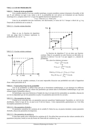 Eléments d'Hydrologie de Surface - 70 -
VIII.2. LA LOI DE PROBABILITE
VIII.2.1. - Notion de loi de probabilité
Si la variable aléatoire X est une variable numérique, on peut considérer comme événement e favorable, le fait
que X soit inférieur ou égal à une valeur x de E. La probabilité de voir arriver cet événement est une fonction
numérique de x, comprise entre 0 et 1 et que l'on appelle fonction de répartition F (x) :
F (x) = Prob (X ≤ x) = Prob (e/E)
Cette loi de probabilité doit être monotone, non décroissante, et varier de 0 à 1 lorsque x décrit de xa à xb
l'intervalle de définition de la variate X.
VIII.2.1.1 - Cas des variates discrètes
Dans ce cas, la fonction de répartition
varie par plage dont la distance représente la
probabilité Pi de voir X = xi.
1
Prob(X=xi)
xi xb
0
xa
F(x)
x
VIII.2.1.2 - Cas des variates continues
f(x)dx
0
1
xa x x+dx xb
F(x)
x
La fonction de répartition F (x) est alors une fonction
continue. Dans le cas général où cette fonction est dérivable, on
appellera la dérivée f (x) de F (x) par rapport à x, densité de
probabilité.
On a alors les relations suivantes :
F (xi) =
⌡⌠
xa
xi f (x) dx
F (xi+1) =
⌡⌠
xa
xi+1 f (x) dx
Prob (xi ≤ X ≤xi+1) = F (xi+1) - F (xi)
F(xi ≤X ≤xi+1) =
⌡⌠
xi
xi+1 f (x) dx
Dans le cas de variables continues, il est ainsi impossible d'associer une probabilité non nulle à l'apparition
d'une valeur particulière de X
VIII.2.2. - Construction d'une loi de probabilité
Une loi de probabilité se définit d'une part par sa formulation mathématique, ce qui distingue les différents
types de lois, et d'autre part, par les valeurs des paramètres qui entrent dans la formulation mathématique et qui sont
estimés d'après l'échantillon observé.
En hydrologie, nous nous limiterons à l'emploi de cinq à six types de lois unimodales ou amodales, chacune de
ces lois ne dépendant que de trois paramètres au plus. Ces paramètres peuvent être les suivants :
VIII.2.2.1 - Des paramètres de forme
Comme on le verra plus loin, ces paramètres peuvent caractériser l'aplatissement, l'asymétrie, etc. de la loi de
distribution. Selon le type de loi, on peut avoir 0 (loi de Gauss), 1 (lois exponentielles généralisées) ou 2 (loi bêta
incomplète) paramètres de formes.
VIII.2.2.2 - Des paramètres d'échelle s
Ce paramètre caractérise les variations de la variable X. Selon les cas, on pourra introduire comme paramètre
d'échelle, chacun des paramètres de dispersion.
VIII.2.2.3 - Des paramètres de position x0
Il situe dans quelle zone s'effectuent les variations de X. On utilise bien souvent une des valeurs centrales de la
population (moyenne, mode) ou une des bornes de l'intervalle de variation (xa, xb).
 