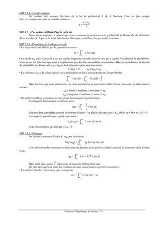 Eléments d'Hydrologie de Surface - 71 -
VIII.2.2.4 - Variable réduite
On ramène bien souvent l'écriture de la loi de probabilité F (x) à l'écriture d'une loi plus simple
F(u), en remplaçant x par sa variable réduite u :
u =
x - xo
s
VIII.2.3. - Paramètres définis d'après cette loi
Nous allons supposer à présent que nous connaissons parfaitement la probabilité et l'intervalle de définition
d'une variable X. A partir de cette distribution théorique, on définira les paramètres suivants :
VIII.2.3.1 - Paramètres de tendance centrale
• La moyenne m est définie par l'expression suivante :
m = ∫
bx
ax
x f (x) dx
• Le mode mo est la valeur de x qui est la plus fréquente (variable discrète) ou qui a la plus forte densité de probabilité.
Nous avons dit plus haut que nous n'emploierons que des lois unimodales ou amodales. Dans ces conditions, la densité
de probabilité sur l'intervalle xa et xb ne doit présenter qu'un seul maximum :
f' (mo) = 0 xa ≤ mo ≤ xb
• La médiane me est la valeur qui divise la population en deux sous-populations équiprobables :
∫
e
a
m
x
f (x) dx = ∫
a
e
x
m
f (x) dx =
1
2
Dans les lois que nous utiliserons, ces trois paramètres se rencontrent dans l'ordre croissant (ou décroissant)
suivant :
xa ≤ mode ≤ médiane ≤ moyenne ≤ xb
xa ≤ moyenne ≤ médiane ≤ mode ≤ xb
• On utilisera parfois les notions de moyennes harmonique et géométrique.
La moyenne harmonique est définie ainsi :
mh =
x
b
a
x
x
1
∫ f (x) dx
Elle peut être considérée comme le moment d'ordre -1 et elle n'a de sens que si xa ≥ 0 ou xb ≤ 0 et si f (0) = 0.
La moyenne géométrique a pour expression :
Ln (mg) = ∫
b
a
x
x
Ln (x) f (x) dx
Cette définition n'a de sens qui si xa > 0.
VIII.2.3.2 - Moments
On définit le moment d'ordre k, mk, par la relation :
Mk (mg) = ∫
b
a
x
x
xk Ln (x) f (x) dx
Cette définition des moments est bien souvent gênante et on préfère utiliser la notion de moment centré d'ordre
k, µk :
µk = )( xx
b
a
x
x
−∫ k f (x) dx
Dans cette expression, x
---
représente la moyenne définie plus haut.
On peut dès à présent noter les résultats suivants concernant les premiers moments :
• Le moment d'ordre 1 n'est autre que la moyenne :
m1 =
∫
b
a
x
x
x f (x) dx = m
 