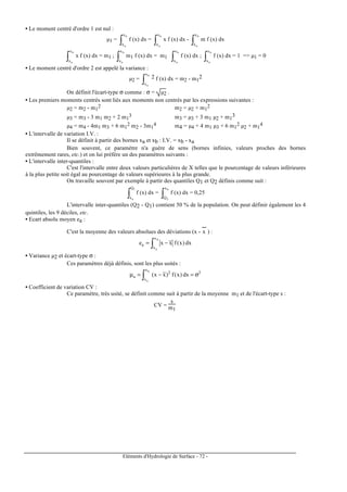 Eléments d'Hydrologie de Surface - 72 -
• Le moment centré d'ordre 1 est nul :
µ1 =
∫
b
a
x
x
f (x) dx =
∫
b
a
x
x
x f (x) dx -
∫
b
a
x
x
m f (x) dx
∫
b
a
x
x
x f (x) dx = m1 ;
∫
b
a
x
x
m1 f (x) dx = m1 ∫
b
a
x
x
f (x) dx ;
∫
b
a
x
x
f (x) dx = 1 => µ1 = 0
• Le moment centré d'ordre 2 est appelé la variance :
µ2 =
∫
b
a
x
x
2 f (x) dx = m2 - m1
2
On définit l'écart-type σ comme : σ = µ2 .
• Les premiers moments centrés sont liés aux moments non centrés par les expressions suivantes :
µ2 = m2 - m1
2 m2 = µ2 + m1
2
µ3 = m3 - 3 m1 m2 + 2 m1
3 m3 = µ3 + 3 m1 µ2 + m1
3
µ4 = m4 - 4m1 m3 + 6 m1
2 m2 - 3m1
4 m4 = µ4 + 4 m1 µ3 + 6 m1
2 µ2 + m1
4
• L'intervalle de variation I.V. :
Il se définit à partir des bornes xa et xb : I.V. = xb - xa
Bien souvent, ce paramètre n'a guère de sens (bornes infinies, valeurs proches des bornes
extrêmement rares, etc.) et on lui préfère un des paramètres suivants :
• L'intervalle inter-quantiles :
C'est l'intervalle entre deux valeurs particulières de X telles que le pourcentage de valeurs inférieures
à la plus petite soit égal au pourcentage de valeurs supérieures à la plus grande.
On travaille souvent par exemple à partir des quantiles Q1 et Q2 définis comme suit :
∫
1
a
Q
x
f (x) dx =
∫
b
2
x
Q
f (x) dx = 0,25
L'intervalle inter-quantiles (Q2 - Q1) contient 50 % de la population. On peut définir également les 4
quintiles, les 9 déciles, etc.
• Ecart absolu moyen ea :
C'est la moyenne des valeurs absolues des déviations (x - x
---
) :
dx)x(fxxe
b
a
x
x
a ∫ −=
• Variance µ2 et écart-type σ :
Ces paramètres déjà définis, sont les plus usités :
2
x
x
2
a dx)x(f)xx(
b
a
σ=−=µ ∫
• Coefficient de variation CV :
Ce paramètre, très usité, se définit comme suit à partir de la moyenne m1 et de l'écart-type s :
CV =
s
m1
 