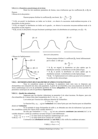 Eléments d'Hydrologie de Surface - 73 -
VIII.2.3.3 - Paramètres caractéristiques de la forme
Parmi les très nombreux paramètres de formes, nous n'utiliserons que les coefficients β1 et β2 de
Pearson.
• Mesure de la dissymétrie :
Pearson propose d'utiliser le coefficient β1 non borné : β1 = 2/3
2
3
µ
µ
= 3
3µ
σ
* Si β1 est positif, la distribution est étalée sur la droite ; on observe la succession mode-médiane-moyenne et la
dissymétrie est dite positive.
* Si β1 est négatif, la distribution est étalée sur la gauche ; on observe la succession moyenne-médiane-mode et la
dissymétrie est dite négative.
* Si β1 est nul, la dissymétrie n'est pas forcément symétrique (mais si la distribution est symétrique, on a β1 = 0).
f(x)
β1 < 0 β1 > 0
Sens de la dissymétrie.
• Mesure de l'aplatissement :
β2 > 0
β2 = 0
β2 < 0
x
f(x) Pearson propose d'utiliser le coefficient β2, borné inférieurement
par la valeur -2. telle que :
β2= 4
2
4
µ
µ
- 3.
* Si β2 est négatif, la distribution est plus aplatie que la
distribution normale ; la distribution est dite platicurtique.
* Si β2 et positif, la distribution est moins aplatie que la
distribution normale ; la distribution est dite leptocurtique.
* Si β2 = 0, l'aplatissement est le même que pour la loi normale et
la courbe est dite mésocurtique.
VIII.3. - DETERMINATION DES PARAMETRES D'APRES UN ECHANTILLON
Nous ne connaîtrons jamais en hydrologie, la population totale mais nous ne disposons que
d'échantillons non exhaustifs tirés dans cette population. A partir de cet échantillon, nous nous proposons de choisir la
forme mathématique de la loi de probabilité (problème de bonne adéquation) et d'en calculer le mieux possible les
paramètres numériques de cette loi (problème d'ajustement).
VIII.3.1. - Qualité des estimations
Supposons que l'on cherche à déterminer un paramètre λ de valeur inconnue. On dispose pour cela
d'un échantillon de n valeurs tirées dans la population des X : (x1, x2, .. xn).
λ est estimé par l fonction des différents éléments de l'échantillon :
l = f (x1, x2, ... xn)
La fonction f (x1, x2, ... xn) est l'estimateur et la valeur l prise par cette fonction pour un échantillon
donné est l'estimation
Si on multiplie le tirage d'échantillon de taille n, on obtiendra une série de réalisations l qui peuvent
être considérées comme des valeurs d'une variable aléatoire L.
On dira que l'estimation l = f (x1, ... xn) est une estimation consistante (ou correcte) de λ si la
variable aléatoire L vérifie les conditions suivantes lorsque n croît indéfiniment :


E (L) = λ
VAR (L) = 0
si n ∞→ 
- la valeur limite de l'espérance mathématique de L est λ
- la valeur limite de la variance de L est nulle.
L'estimation sera absolument correcte (ou sans biais) si elle vérifie les conditions suivantes :



∞→=
∀=
nsi0)L(VAR
nl)L(E
 