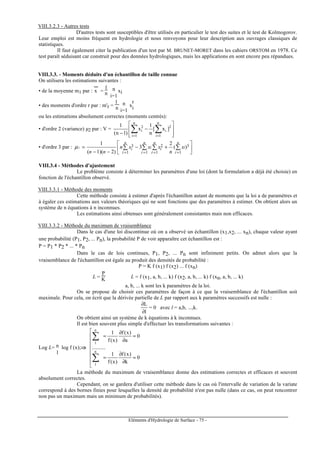 Eléments d'Hydrologie de Surface - 75 -
VIII.3.2.3 - Autres tests
D'autres tests sont susceptibles d'être utilisés en particulier le test des suites et le test de Kolmogorov.
Leur emploi est moins fréquent en hydrologie et nous renvoyons pour leur description aux ouvrages classiques de
statistiques.
Il faut également citer la publication d'un test par M. BRUNET-MORET dans les cahiers ORSTOM en 1978. Ce
test paraît séduisant car construit pour des données hydrologiques, mais les applications en sont encore peu répandues.
VIII.3.3. - Moments déduits d'un échantillon de taille connue
On utilisera les estimations suivantes :
• de la moyenne m1 par : x
---
=
1
n ∑
i=1
n xi
• des moments d'ordre r par : m'r =
1
n ∑
i=1
n x
r
i
ou les estimations absolument correctes (moments centrés):
• d'ordre 2 (variance) µ2 par : V =








−
− ∑∑ ==
2
n
1i
i
n
1i
2
i ]x[
n
1
x
)1n(
1
• d'ordre 3 par : 





+−
−−
= ∑∑∑∑
====
3
11
2
11
3 )(
2
3
)2)(1(
1
3
n
i
i
n
i
i
n
i
i
n
i
i x
n
xxxn
nn
µ
VIII.3.4 - Méthodes d'ajustement
Le problème consiste à déterminer les paramètres d'une loi (dont la formulation a déjà été choisie) en
fonction de l'échantillon observé.
VIII.3.3.1 - Méthode des moments
Cette méthode consiste à estimer d'après l'échantillon autant de moments que la loi a de paramètres et
à égaler ces estimations aux valeurs théoriques qui ne sont fonctions que des paramètres à estimer. On obtient alors un
système de n équations à n inconnues.
Les estimations ainsi obtenues sont généralement consistantes mais non efficaces.
VIII.3.3.2 - Méthode du maximum de vraisemblance
Dans le cas d'une loi discontinue où on a observé un échantillon (x1,x2, ... xn), chaque valeur ayant
une probabilité (P1, P2, ... Pn), la probabilité P de voir apparaître cet échantillon est :
P = P1 * P2 * ... * Pn
Dans le cas de lois continues, P1, P2, ... Pn sont infiniment petits. On admet alors que la
vraisemblance de l'échantillon est égale au produit des densités de probabilité :
P = K f (x1) f (x2) ... f (xn)
L =
P
K L = f (x1, a, b, ... k) f (x2, a, b, ... k) f (xn, a, b, ... k)
a, b, ... k sont les k paramètres de la loi.
On se propose de choisir ces paramètres de façon à ce que la vraisemblance de l'échantillon soit
maximale. Pour cela, on écrit que la dérivée partielle de L par rapport aux k paramètres successifs est nulle :
l
L
∂
∂
= 0 avec l = a,b, ...,k.
On obtient ainsi un système de k équations à k inconnues.
Il est bien souvent plus simple d'effectuer les transformations suivantes :
Log L= ∑
1
n log f (x);⇒⇒⇒⇒








=
∂
∂
=
=
∂
∂
=
∑
∑
0
k
)x(f
)x(f
1
..........
0
a
)x(f
)x(f
1
n
1
n
1
La méthode du maximum de vraisemblance donne des estimations correctes et efficaces et souvent
absolument correctes.
Cependant, on se gardera d'utiliser cette méthode dans le cas où l'intervalle de variation de la variate
correspond à des bornes finies pour lesquelles la densité de probabilité n'est pas nulle (dans ce cas, on peut rencontrer
non pas un maximum mais un minimum de probabilités).
 