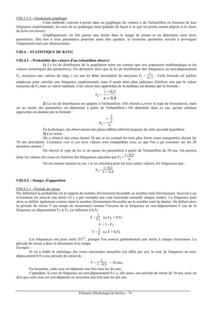 Eléments d'Hydrologie de Surface - 76 -
VIII.3.3.3 - Ajustement graphique
Cette méthode consiste à porter dans un graphique les valeurs x de l'échantillon en fonction de leur
fréquence expérimentale, les axes de ce graphique étant gradués de façon à ce que les points soient alignés si le choix
de la loi est correct.
Graphiquement, on fait passer une droite dans le nuage de points et on détermine ainsi deux
paramètres. Des lois à trois paramètres pourront aussi être ajustées, le troisième paramètre servant à provoquer
l'alignement mais par tâtonnements.
VIII.4. - STATISTIQUE DE RANG
VIII.4.1. - Probabilité des valeurs d'un échantillon observé
1) La loi de distribution de la population mère est connue (par son expression mathématique et les
valeurs numériques des paramètres). On démontre alors que la loi de distribution des fréquences au non-dépassement
Fi, associées aux valeurs de rang i, est une loi Béta incomplète de moyenne Fi =
i
n+1 . Cette formule est parfois
employée pour calculer une fréquence expérimentale mais il serait alors plus judicieux d'utiliser non pas la valeur
moyenne de Fi mais sa valeur médiane. Une valeur bien approchée de la médiane est donnée par la formule :
Fi =
4,0
3,0
+
−
n
i
2) La loi de distribution est adaptée à l'échantillon. (On choisit a priori le type de formulation, mais
un au moins des paramètres est déterminé à partir de l'échantillon.) On démontre dans ce cas, qu'une solution
approchée est donnée par la formule :
Fi =
i -
1
2
n
En hydrologie, les observations des pluies-débits relèvent toujours de cette seconde hypothèse.
3) Cas mixte :
On a observé des crues durant 20 ans et on connaît les trois plus fortes crues enregistrées durant les
50 ans précédents. Comment voir si ces trois valeurs sont compatibles avec ce que l'on a pu constater sur les 20
dernières années ?
On choisit le type de loi et on ajuste les paramètres à partir de l'échantillon de 20 ans. On portera
donc les valeurs des crues en fonction des fréquences calculées par Fi =
i - 0,5
n .
On est ensuite ramené au cas 1 et on calculera pour les trois autres valeurs, les fréquences par :
Fi =
i - 0,3
n + 0,4 .
VIII.4.2. - Danger d'apparition
VIII.4.2.1 - Période de retour
Par définition la probabilité est le rapport du nombre d'événement favorable au nombre total d'événement. Souvent à un
événement est associé une durée (il y a par exemple une crue maximale annuelle chaque année). La fréquence peut
alors se définir également comme étant le nombre d'événement favorable sur le nombre total de durées. On définit alors
la période de retour T (au temps de récurrence) comme l'inverse de la fréquence au non-dépassement F (ou de la
fréquence au dépassement F1 si F1 est inférieur à 0,5).
T =
1
F1
(si F1 < 0,5)
F = 1 - F1
T =
1
F (si F < 0,5)
Les fréquences ont pour unité (T)-1, puisque l'on associe généralement une durée à chaque événement. La
période de retour a donc la dimension d'un temps.
Exemple :
Si on a établi la statistique des crues maximales annuelles (un débit par an), la crue de fréquence au non-
dépassement 0,9 a une période de retour de :
T =
1
1 - 0,9 = 10 ans
En moyenne, cette crue est dépassée une fois tous les dix ans.
Cependant, la crue de fréquence au non-dépassement 0,1 a, elle aussi, une période de retour de 10 ans, mais on
dira que cette crue est non-dépassée en moyenne une fois tous les dix ans.
 