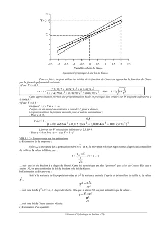 Eléments d'Hydrologie de Surface - 79 -
-2,5 -2 -1,5 -1 -0,5 0 0,5 1 1,5 2 2,5
Variable réduite de Gauss
x + 2 σ
x
x
x
Ajustement graphique à une loi de Gauss.
Pour ce faire, on peut utiliser les tables de la fonction de Gauss ou approcher la fonction de Gauss
par la formule polynomiale suivante :
• Pour F <= 0,5 :
- u = x -
2.515517 + .802853 x1 + 0.010328 x2
1 + 1.432788 x1 + 0.189269 x2 + 0.001308 x3 avec x = Ln
1
F2
Cette approximation permet une programmation facile et provoque des erreurs sur W toujours inférieures à
0.00045 !
• Pour F > 0,5 :
On fera F = 1 - F et u = - u
Parfois, on est amené au contraire à calculer F pour u donnée.
On pourra utiliser la formule suivante pour le calcul automatique :
- Pour u ≥ 0 :
F (u) = 1 -
44321
)x019527,0x000344,0x115194,0x196854,01(
5,0
++++
L'erreur sur F est toujours inférieure à 2,5.10-4.
- Pour u < 0 on fera u = - u et F = 1 - F
VIII.5.1.3 - Erreurs-types sur les estimations
a) Estimation de la moyenne :
Soit xm la moyenne de la population mère et x
---
et σx la moyenne et l'écart-type estimés d'après un échantillon
de taille n, la valeur t définie par...
t =
n
s
xxm −
, (ν = n - 1)
... suit une loi de Student à ν degré de liberté. Cette loi symétrique est plus "pointue" que la loi de Gauss. Dès que n
atteint 30, on peut confondre la loi de Student et la loi de Gauss.
b) Estimation de l'écart-type :
Soit V la variance de la population-mère et σ2 la variance estimée d'après un échantillon de taille n, la valeur
χ2...
χ2 = n V
σ2
... suit une loi du χ2 à ν = n - 1 degré de liberté. Dès que n atteint 50, on peut admettre que la valeur...
t = V - σ2
σ2
2n
... suit une loi de Gauss centrée réduite.
c) Estimation d'un quantile :
 
