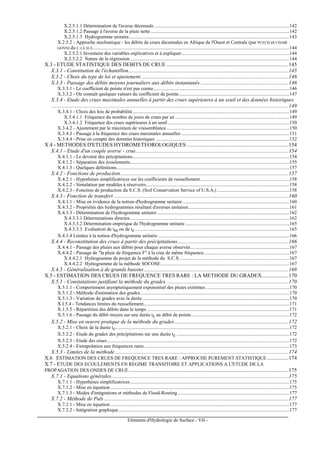 Eléments d'Hydrologie de Surface - VII -
X.2.5.1.1 Détermination de l'averse décennale ..............................................................................................................142
X.2.5.1.2 Passage à l'averse de la pluie nette .................................................................................................................142
X.2.5.1.3 Hydrogramme unitaire...................................................................................................................................143
X.2.5.2 - Approche stochastique - les débits de crues décennales en Afrique de l'Ouest et Centrale (par PUECH et CHABI
GONNI du C.I.E.H.).................................................................................................................................................................144
X.2.5.2.1 Inventaire des variables explicatives et à expliquer........................................................................................144
X.2.5.2.2 Nature de la régression..................................................................................................................................144
X.3 - ETUDE STATISTIQUE DES DEBITS DE CRUE ..........................................................................................145
X.3.1 - Constitution de l'échantillon......................................................................................................................145
X.3.2 - Choix du type de loi et ajustement.............................................................................................................146
X.3.3 - Passage des débits moyens journaliers aux débits instantanés .................................................................146
X.3.3.1 - Le coefficient de pointe n'est pas connu...............................................................................................................146
X.3.3.2 - On connaît quelques valeurs du coefficient de pointe..........................................................................................147
X.3.4 - Etude des crues maximales annuelles à partir des crues supérieures à un seuil et des données historiques
...............................................................................................................................................................................149
X.3.4.1 - Choix des lois de probabilité................................................................................................................................149
X.3.4.1.1 Fréquence du nombre de jours de crues par an .............................................................................................149
X.3.4.1.2 Fréquence des crues supérieures à un seuil ...................................................................................................150
X.3.4.2 - Ajustement par le maximum de vraisemblance ....................................................................................................150
X.3.4.3 - Passage à la fréquence des crues maximales annuelles ........................................................................................151
X.3.4.4 - Prise en compte des données historiques .............................................................................................................152
X.4 - METHODES D'ETUDES HYDROMETEOROLOGIQUES ...........................................................................154
X.4.1 - Etude d'un couple averse - crue.................................................................................................................154
X.4.1.1 - Le devenir des précipitations................................................................................................................................154
X.4.1.2 - Séparation des écoulements..................................................................................................................................155
X.4.1.3 - Quelques définitions.............................................................................................................................................157
X.4.2 - Fonctions de production............................................................................................................................157
X.4.2.1 - Hypothèses simplificatrices sur les coefficients de ruissellement.........................................................................158
X.4.2.2 - Simulation par modèles à réservoirs.....................................................................................................................158
X.4.2.3 - Fonction de production du S.C.S. (Soil Conservation Service of U.S.A.) ...........................................................158
X.4.3 - Fonction de transfert .................................................................................................................................160
X.4.3.1 - Mise en évidence de la notion d'hydrogramme unitaire .......................................................................................160
X.4.3.2 - Propriétés des hydrogrammes résultant d'averses unitaires..................................................................................161
X.4.3.3 - Détermination de l'hydrogramme unitaire............................................................................................................162
X.4.3.3.1 Déterminations directes..................................................................................................................................162
X.4.3.3.2 Détermination empirique de l'hydrogramme unitaire.....................................................................................165
X.4.3.3.3 Evaluation de tm ou de tc..............................................................................................................................165
X.4.3.4 Limites à la notion d'hydrogramme unitaire ...........................................................................................................166
X.4.4 - Reconstitution des crues à partir des précipitations..................................................................................166
X.4.4.1 - Passage des pluies aux débits pour chaque averse observée.................................................................................167
X.4.4.2 - Passage de "la pluie de fréquence F" à la crue de même fréquence......................................................................167
X.4.4.2.1 Hyétogramme de projet de la méthode du S.C.S..........................................................................................167
X.4.4.2.2 Hyétogramme de la méthode SOCOSE.........................................................................................................167
X.4.5 - Généralisation à de grands bassins...........................................................................................................168
X.5 - ESTIMATION DES CRUES DE FREQUENCE TRES RARE : LA METHODE DU GRADEX....................170
X.5.1 - Constatations justifiant la méthode du gradex ..........................................................................................170
X.5.1.1 - Comportement asymptotiquement exponentiel des pluies extrêmes ....................................................................170
X.5.1.2 - Méthode d'estimation des gradex .........................................................................................................................170
X.5.1.3 - Variation du gradex avec la durée........................................................................................................................170
X.I.5.4 - Tendances limites du ruissellement.......................................................................................................................171
X.1.5.5 - Répartition des débits dans le temps ....................................................................................................................171
X.5.1.6 - Passage du débit moyen sur une durée tc au débit de pointe................................................................................172
X.5.2 - Mise en oeuvre pratique de la méthode du gradex....................................................................................172
X.5.2.1 - Choix de la durée tc..............................................................................................................................................172
X.5.2.2 - Etude du gradex des précipitations sur une durée tc ............................................................................................172
X.5.2.3 - Etude des crues.....................................................................................................................................................172
X.5.2.4 - Extrapolation aux fréquences rares ......................................................................................................................173
X.5.3 - Limites de la méthode ................................................................................................................................174
X.6 ESTIMATION DES CRUES DE FREQUENCE TRES RARE : APPROCHE PUREMENT STATISTIQUE................174
X.7 - ETUDE DES ECOULEMENTS EN REGIME TRANSITOIRE ET APPLICATIONS A L'ETUDE DE LA
PROPAGATION DES ONDES DE CRUE......................................................................................................................175
X.7.1 - Equations générales...................................................................................................................................175
X.7.1.1 - Hypothèses simplificatrices..................................................................................................................................175
X.7.1.2 - Mise en équation ..................................................................................................................................................175
X.7.1.3 - Modes d'intégrations et méthodes de Flood-Routing ...........................................................................................177
X.7.2 - Méthode de Puls ........................................................................................................................................177
X.7.2.1 - Mise en équation ..................................................................................................................................................177
X.7.2.2 - Intégration graphique ...........................................................................................................................................177
 