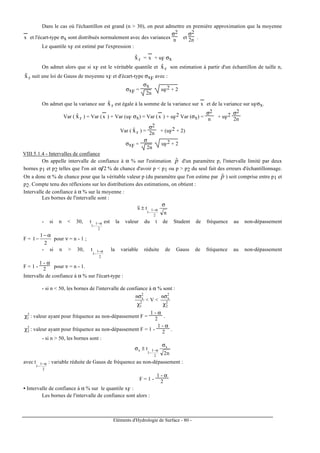 Eléments d'Hydrologie de Surface - 80 -
Dans le cas où l'échantillon est grand (n > 30), on peut admettre en première approximation que la moyenne
x
---
et l'écart-type σx sont distribués normalement avec des variances
σ2
n et
σ2
2n .
Le quantile xF est estimé par l'expression :
Fxˆ = x
---
+ uF σx
On admet alors que si xF est le véritable quantile et Fxˆ son estimation à partir d'un échantillon de taille n,
Fxˆ suit une loi de Gauss de moyenne xF et d'écart-type σxF avec :
σxF =
σx
2n
uF
2 + 2
On admet que la variance sur Fxˆ est égale à la somme de la variance sur x
---
et de la variance sur uFσx.
Var ( Fxˆ ) = Var (x
---
) + Var (uF σx) = Var (x
---
) + uF
2 Var (σx) =
σ2
n + uF
2 σ2
2n
Var ( Fxˆ ) =
σ2
2n + (uF
2 + 2)
σxF =
σ
2n
uF
2 + 2
VIII.5.1.4 - Intervalles de confiance
On appelle intervalle de confiance à α % sur l'estimation pˆ d'un paramètre p, l'intervalle limité par deux
bornes p1 et p2 telles que l'on ait α 2 % de chance d'avoir p < p1 ou p > p2 du seul fait des erreurs d'échantillonnage.
On a donc α % de chance pour que la véritable valeur p (du paramètre que l'on estime par pˆ ) soit comprise entre p1 et
p2. Compte tenu des réflexions sur les distributions des estimations, on obtient :
Intervalle de confiance à α % sur la moyenne :
Les bornes de l'intervalle sont :
n
tx
2
1
1
σ
± α−
−
- si n < 30,
2
1
1
t α−
−
est la valeur du t de Student de fréquence au non-dépassement
F =
2
1
1
α−
− pour ν = n - 1 ;
- si n > 30,
2
1
1
t α−
−
la variable réduite de Gauss de fréquence au non-dépassement
F = 1 -
1 - α
2 pour ν = n - 1.
Intervalle de confiance à α % sur l'écart-type :
- si n < 50, les bornes de l'intervalle de confiance à α % sont :
2
1
2
xn
χ
σ
< V < 2
2
2
xn
χ
σ
2
1χ : valeur ayant pour fréquence au non-dépassement F =
1 - α
2 .
2
2χ : valeur ayant pour fréquence au non-dépassement F = 1 -
1 - α
2 .
- si n > 50, les bornes sont :
n2
t x
2
1
1
x
σ
±σ α−
−
avec
2
1
1
t α−
−
: variable réduite de Gauss de fréquence au non-dépassement :
F = 1 -
1 - α
2
• Intervalle de confiance à α % sur le quantile xF :
Les bornes de l'intervalle de confiance sont alors :
 