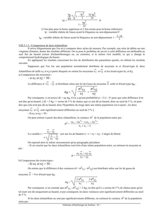 Eléments d'Hydrologie de Surface - 81 -
xF ±
tα
n
1 +
tF
2
2 ±
tF tα
2
2n
1 -
tα
2
2n
σ
(2 fois plus pour la borne supérieure et 2 fois moins pour la borne inférieure)
tF : variable réduite de Gauss ayant la fréquence au non-dépassement F
tα : variable réduite de Gauss ayant la fréquence au non-dépassement 1 -
1 - α
2 .
VIII.5.1.5 - Comparaison de deux échantillons
Il arrive fréquemment que l'on ait à comparer deux séries de mesures. Par exemple, une série de débits sur une
vingtaine d'années, donne des résultats différents. On se pose le problème de savoir si cette différence est attribuable au
seul fait du hasard (erreur d'échantillonnage) ou, au contraire, si le milieu s'est modifié, ce qui a changé le
comportement hydrologique du bassin.
En appliquant les résultats concernant les lois de distribution des paramètres ajustés, on obtient les résultats
suivants.
Supposons que l'on tire une population normalement distribuée de moyenne m et d'écart-type σ, deux
échantillons de taille n1 et n2 à partir desquels on estime les moyennes x1
---
et x2
---
et les écarts-types σ1 et σ2.
a) Comparaison des moyennes :
- si n1 et n2 > 50 :
La différence d =x1
---
- x2
---
et distribuée selon une loi de Gauss de moyenne d
---
nulle et d'écart-type σα :
σd =
σ2x1
n1
+
σ2x2
n2
Par conséquent, si on trouve |d| > uF σd, il n'y a qu'une probabilité p = 2 (1 - F) pour que cette différence d ne
soit due qu'au hasard. [ |d| > 2 σd => moins de 5 % de chance que ce soit dû au hasard, donc au seuil de 5 %, on peut
dire que cela n'est pas dû au hasard, donc l'hypothèse du tirage dans une même population est à rejeter ; les deux
moyennes x1
---
et x2
---
sont significativement différentes au seuil de 5 % ].
- Si n1 et n2 < 50 :
On peut estimer à partir des deux échantillons, la variance 2
ˆσ de la population-mère par :
2
ˆσ =
2nn
s)1n(s)1n(
21
2
2
2
1
2x1x
−+
−+−
La variable t =
x1
---
- x2
---
s
1
n1
+
1
n2
suit une loi de Student à : ν = n1 + n2 - 2 degré de liberté.
On reprend alors le même raisonnement qu'au paragraphe précédent.
- Si on conclut que les deux échantillons sont tirés d'une même population-mère, on estimera la moyenne m
par :
mˆ =
n1 x1
---
+ n2 x2
---
n1 + n2
b) Comparaison des écarts-types :
- Si n1 et n2 > 50 :
On estime que la différence d des variances (d = σ2
x1 - σ2
x2) est distribuée selon une loi de gauss de
moyenne d
---
= 0 et d'écart-type σd :
σd =
2 σ4
x1
n1
+
2 σ4
x2
n2
Par conséquent, si on constate que |σ2
x1 - σ2
x2| > 2 σd; on dira qu'il y a moins de 5 % de chance pour qu'un
tel écart soit dû uniquement au hasard, et par conséquent, les deux variances sont significativement différentes au seuil
de 5 %.
Si les deux échantillons ne sont pas significativement différents, on estimera la variance 2
ˆσ de la population
mère par :
 