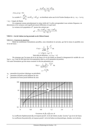 Eléments d'Hydrologie de Surface - 82 -
2
ˆσ =
n1 σ2
x1 + n2 + σ2
x2
n1 + n2
- Si n1 et n2 < 50 :
La variable F =
σ2
x1
σ2
x2
(si σ2
x1 > σ2
x2) est distribuée selon une loi de Fischer-Snedecor de ν1 = n1 - 1 et ν2
= n2 - 1 degrés de liberté.
En comparant comme précédemment la valeur réelle de F à celle correspondant à une certaine fréquence, on
déterminera si les variances sont significativement différentes et à quel seuil.
La variance de la population 2
ˆσ pourra être estimée par :
2
ˆσ =
(n1 - 1) σ2
x1 + (n2 - 1) σ2
x2
n1 + n2 - 2
VIII.5.2. - Loi de Galton (ou log-normale ou de Gibrat-Gauss)
VIII.5.2.1 - Fonction de répartition
Parmi les nombreuses formulations possibles, nous retiendrons la suivante, qui fait le mieux le parallèle avec
la loi de Gauss :
F (x) = ∫
∞−
−
Π
u
2
u2
e
2
1
du
u = a log (x - xo) + b
Intervalle de définition : x ε ] xo, + ∞[
On remarque que l'on passe de la loi de Gauss à la loi de Galton en faisant le changement de variable de x en
log (x - xo). Cette loi fait intervenir trois paramètres dont xo est le paramètre de position.
Une autre formulation qui fait mieux ressentir le rôle des paramètres est:
F(x) = ∫ σ
−
Πσ
u
0
2
)u(Ln
2
2
e
u
1
2
1
du
u =
x - xo
s
xo : paramètre de position (identique au précédent)
s : paramètre d'échelle positif différent de zéro
σ : paramètre de forme positif différent de zéro
0,1
1
10
100
0 0,4 0,8 1,2 1,6 2
β2β2β2β2
β1β1β1β1
Variations de β1 et β2 avec σ.
Le coefficient d'aplatissement β2 est toujours positif ; la loi de Galton est plus "pointue" que la loi de Gauss.
Le coefficient d'asymétrie β1 est toujours positif ; la loi de Galton est dissymétrique, étendue vers la droite.
 