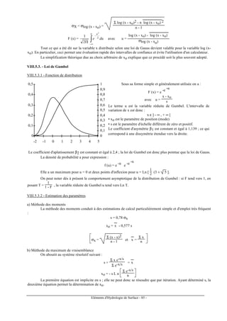 Eléments d'Hydrologie de Surface - 85 -
σX = σlog (x - xo) =
Σ log (x - xo)2 - n log (x - xo)
---------------------
2
n - 1
F (x) = ∫∞−
−
Π
u u
due 2
2
2
1
avec u =
log (x - xo) - log (x - xo)
---------------------
σlog (x - xo)
Tout ce qui a été dit sur la variable x distribuée selon une loi de Gauss devient valable pour la variable log (x-
xo). En particulier, ceci permet une évaluation rapide des intervalles de confiance et évite l'utilisation d'un calculateur.
La simplification théorique due au choix arbitraire de xo explique que ce procédé soit le plus souvent adopté.
VIII.5.3. - Loi de Gumbel
VIII.5.3.1 - Fonction de distribution
0
0,1
0,2
0,3
0,4
0,5
-2 -1 0 1 2 3 4 5
0
0,1
0,2
0,3
0,4
0,5
0,6
0,7
0,8
0,9
1 Sous sa forme simple et généralement utilisée on a :
F (x) = e
-e
-u
avec u =
x - xo
s
Le terme u est la variable réduite de Gumbel. L'intervalle de
variation de x est donc :
x ε ] - ∞ , + ∞ [
• xo est le paramètre de position (mode)
• s est le paramètre d'échelle différent de zéro et positif.
Le coefficient d'asymétrie β1 est constant et égal à 1,139 ; ce qui
correspond à une dissymétrie étendue vers la droite.
Le coefficient d'aplatissement β2 est constant et égal à 2,4 ; la loi de Gumbel est donc plus pointue que la loi de Gauss.
La densité de probabilité a pour expression :
f (u) = e
-u
e
-e
-u
Elle a un maximum pour u = 0 et deux points d'inflexion pour u = Ln [
1
2 (3 ± 5 ].
On peut noter dès à présent le comportement asymptotique de la distribution de Gumbel : si F tend vers 1, en
posant T =
1
1 - F , la variable réduite de Gumbel u tend vers Ln T.
VIII.5.3.2 - Estimation des paramètres
a) Méthode des moments
La méthode des moments conduit à des estimations de calcul particulièrement simple et d'emploi très fréquent
:
s = 0,78 σx
xo = x
---
- 0,577 s






σx =
Σ (x - x)2
n - 1 et x
---
=
Σ x
n
b) Méthode du maximum de vraisemblance
On aboutit au système résolutif suivant :
s +
Σ x e-x/s
Σ e-x/s = x
---
xo = - s L n



Σ e-x/s
n
La première équation est implicite en s ; elle ne peut donc se résoudre que par itération. Ayant déterminé s, la
deuxième équation permet la détermination de xo.
 
