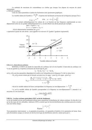 Eléments d'Hydrologie de Surface - 86 -
La méthode du maximum de vraisemblance ne s'utilise que lorsque l'on dispose de moyens de calcul
automatique.
c) Méthode graphique
Cette loi à deux paramètres se prête très facilement à des ajustements graphiques.
La variable réduite de Gumbel u =
x - xo
s s'exprime très facilement en fonction de la fréquence puisque l'on a
F (x) = e
-e
-u
d'où u = - L n



L n
1
F
Ainsi, en portant arithmétiquement les valeurs de x en fonction de leur fréquence expérimentale au non-
dépassement selon un axe gradué arithmétiquement en u, on doit obtenir une droite passant par exemple :
paru = 0 pour x = xo
et u = ± 1 pour x = xo ± s
...d'où la détermination immédiate de xo et s.
s représente la pente de cette droite ; aussi appelle-t-on souvent s le "gradex" (gradient exponentiel).
0
5
10
15
20
25
-2 -1 0 1 2 3 4 5
Valeurs
naturelles
Variable réduite de Gumbel
xo
xo + 2s
I.C 80%
xo = 5,77
s = 3,01
VIII.5.3.3 - Intervalle de confiance
BERNIER et VERON ont étudié les intervalles de confiance de la loi de Gumbel. L'intervalle de confiance à α
% sur un quantile xF s'exprime en fonction de l'écart-type σx par :
Fxˆ - h1 σx ≤ xF < Fxˆ + h2 σx
où h1 et h2 sont des paramètres dépendant de la taille n de l'échantillon de la fréquence F et de la valeur de α.
• h1 et h2 seront évalués par la formule suivante (avec le signe + pour h2 et le signe - pour h1) :
h1,2 =
tα
n 1 + 1,13 tF + 1,1 tF
2 ±
t2α
n (1,1 tF + 0,57)
1 - 1,1
t2α
n
• tα est la variable réduite de Gauss correspondant à la fréquence au non-dépassement
2
1
1
α−
−
• tF est la variable réduite de Gumbel correspondant à la fréquence au non-dépassement F, ramenée à sa
moyenne et à son écart-type :
tF =
- Ln (- Ln F) - 0,577
1,28
VIII.5.4. - Loi des extrêmes généralisée (GEV ou loi de Jenkinson)
La loi de Gumbel est très universellement utilisée pour caractériser la distribution de valeurs extrêmes. En fait elle n’est
qu’un des types de lois utilisables. Jenkison (1955) a montré que les lois de distribution des extrêmes pouvait se mettre
sous une forme unique :
k/1
o
s
)xx(k
1
e)x(F







 −
−−
=
Trois paramètres interviennent : xo le paramètre de position, s le paramètre d’échelle et k le paramètre de forme. Sous
cette formulation unique on retrouve en fait les trois types de distribution selon les valeurs prise par k :
 