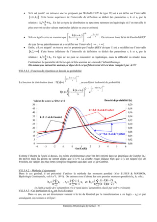 Eléments d'Hydrologie de Surface - 87 -
• Si k est positif on retrouve une loi proposée par Weibull (GEV de type III) où x est défini sur l’intervalle
['x,] 0−∞ Cette borne supérieure de l’intervalle de définition se déduit des paramètres s, k et xo par la
relation : 00 x
k
s'x += . En fait ce type de distribution se rencontre rarement en hydrologie où l’on travaille le
plus souvent sur des valeurs maximales (pluies ou crue extrêmes).
• Si k est égal à zéro on constate que s
)xx(k/1
o
o
e
s
)xx(k
1
−
−
→




 −
− . On retrouve donc la loi de Gumbel (GEV
de type I) vue précédemment et x est défini sur l’intervalle ] - ∞ , + ∞ [
• Enfin, si k est négatif on trouve une loi proposée par Frechet (GEV de type II) où x est défini sur l’intervalle
[,'x] 0 ∞+ Cette borne inférieure de l’intervalle de définition se déduit des paramètres s, k et xo par la
relation : 00 x
k
s'x += Ce type de loi peut se rencontrer en hydrologie, mais la difficulté va résider dans
l’estimation du paramètre de forme qui est très soumise aux aléas de l’échantillonnage.
On notera que suivant les auteurs, le signe de k est parfois inversé et k est donc remplacé par –k !!!
VIII.5.4.1 - Fonction de répartition et densité de probabilité
La fonction de distribution étant :
k/1
o
s
)xx(k
1(
e)x(F







 −
−−
= , on en déduit la densité de probabilité :
k/1
o
s
)xx(k
11
k
1
o
e
s
)xx(k
1
s
1)x(f







 −
−−−





 −
−=
0
5
10
15
20
25
30
35
40
45
50
0,00
0,02
0,04
0,06
0,08
0,10
0,12
0,14
0,16
0,18
0,20
-4 -3 -2 -1 0 1 2 3 4 5 6
-Ln(-Ln(F))
Valeur de x avec xo=20 et s=2 Densité de probabilité f(x)
k=-0,2 : Loi de Frechet
k=0 : Loi de Gumbel
k=+0,2 : Loi de Weibull
Comme l’illustre la figure ci-dessus, les points expérimentaux peuvent être reporté dans un graphique de Gumbel (x,-
ln(-ln(F))) mais les points ne seront aligné que si k=0. La courbe rouge indique bien que si k est négatif (loi de
Fréchet), les valeurs les plus fortes sont plus fréquentes que dans une loi de Gumbel.
VIII.5.4.2 – Méthode d’ajustement
Dans le cas général, il est préconisé d’utiliser la méthode des moments pondéré (Voir LUBES & MASSON,
Hydrologie Continentale, vol.6 n°1, 1991). On estimera tout d’abord les trois premier moments pondérés b0, b1 et b2 :
∑∑∑ === −−
−−
=
−
−==
n
1i
i2
n
1i
i1
n
1i
i0 x
)2n)(1n(
)2i)(1i(
n
1betx
1n
1i
n
1b,x
n
1b
(n étant la taille de l’échantillon et i le rand dans l’échantillon classé par ordre croissant)
VIII.5.4.3 - Cas particulier où xo est fixé à l'avance
Dans ce cas, on est directement ramené à la loi de Gumbel par la transformation x en log(x - xo) et par
conséquent, on estimera s et δ par :
 