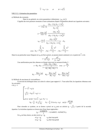 Eléments d'Hydrologie de Surface - 89 -
x
---
= xo + γ s et σ = s γ
VIII.5.5.2 - Estimation des paramètres
a) Méthode des moments
Dans le cas général, on a trois paramètres à déterminer : xo, γ et S.
L'égalité des trois premiers moments à leurs estimations d'après l'échantillon aboutit aux équations suivantes :
s =
n
2 (n - 2)
(X3 - 3 X2 X1 + 2 X
3
1)
X2 - X
2
1
γ =
4 (n - 2)2
n (n - 1)
(X2 - X
2
1)
(X3 - 3 X2 X1 + 2 X
3
1)2
xo =
n - 2
n - 1
(X2 - X
2
1)2
X3 - 3 X2 X1 + 2 X
3
1
- X1
avec : X1 =
∑
i = 1
n
xi
n ; X2 =
∑
i = 1
n
xi
2
n ; X3 =
∑
i = 1
n
xi
3
n
Dans le cas particulier assez fréquent où xo est fixé a priori, on pourra retenir aisément γ et s à partir de x
---
et σ.
s =
σ2
(x - xo) γ =
σ2
(x - xo)2
Une amélioration peut être obtenue en faisant intervenir le moment d'ordre 3 :
s = R2 - R1 -
2 (R1 + R3 - 2 R2)
3 +
7
R1 / (R2 - R1) + 1
avec γ =
R1
s
R1 =
Σ(xi - xo)
n R2 =
Σ(xi - xo)2
Σ(i - xo)
R3 =
Σ(xi - xo)3
Σ(xi - xo)
b) Méthode du maximum de vraisemblance
Il convient de distinguer deux cas selon la valeur γ par rapport à 1. Tout calcul fait, les équations obtenues sont
les suivantes :
• Si γ > 1



s = (x
---
- xo) γ
γ
γ - 1
= Sn (x
---
- xo) = z
Ln γ - ψ (γ) = Ln (x
---
- xo) - S1 = y
Sn =
1
n Σ
1
x - xo
S1 =
1
n Σ Ln (xi - xo) ψ (γ) =
d Γ (γ)
d γ
Pour résoudre ce système, on se donne a priori un xo puis on calcule γz =
z
z - 1 à partir de la seconde
équation. La troisième équation se résout ainsi d'une façon approchée :
γy =
0,5000876
y + 0,1648852 - 0,0544274 y
Si xo est bien choisi, on doit avoir γz = γy
si γz > γy xo était trop petit
si γz < γy xo était trop grand
 