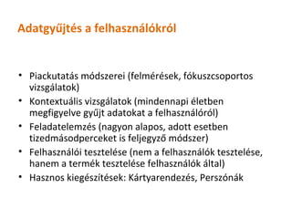 Adatgyűjtés a felhasználókról


• Piackutatás módszerei (felmérések, fókuszcsoportos
  vizsgálatok)
• Kontextuális vizsgálatok (mindennapi életben
  megfigyelve gyűjt adatokat a felhasználóról)
• Feladatelemzés (nagyon alapos, adott esetben
  tizedmásodperceket is feljegyző módszer)
• Felhasználói tesztelése (nem a felhasználók tesztelése,
  hanem a termék tesztelése felhasználók által)
• Hasznos kiegészítések: Kártyarendezés, Perszónák
 