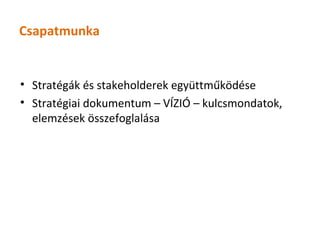 Csapatmunka


• Stratégák és stakeholderek együttműködése
• Stratégiai dokumentum – VÍZIÓ – kulcsmondatok,
  elemzések összefoglalása
 