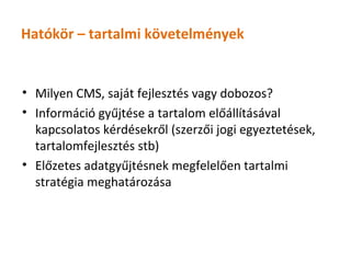 Hatókör – tartalmi követelmények


• Milyen CMS, saját fejlesztés vagy dobozos?
• Információ gyűjtése a tartalom előállításával
  kapcsolatos kérdésekről (szerzői jogi egyeztetések,
  tartalomfejlesztés stb)
• Előzetes adatgyűjtésnek megfelelően tartalmi
  stratégia meghatározása
 