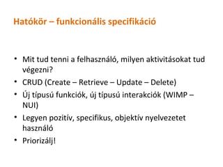 Hatókör – funkcionális specifikáció


• Mit tud tenni a felhasználó, milyen aktivitásokat tud
  végezni?
• CRUD (Create – Retrieve – Update – Delete)
• Új típusú funkciók, új típusú interakciók (WIMP –
  NUI)
• Legyen pozitív, specifikus, objektív nyelvezetet
  használó
• Priorizálj!
 
