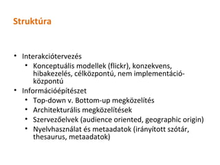 Struktúra


• Interakciótervezés
   • Konceptuális modellek (flickr), konzekvens,
      hibakezelés, célközpontú, nem implementáció-
      központú
• Információépítészet
   • Top-down v. Bottom-up megközelítés
   • Architekturális megközelítések
   • Szervezőelvek (audience oriented, geographic origin)
   • Nyelvhasználat és metaadatok (irányított szótár,
      thesaurus, metaadatok)
 