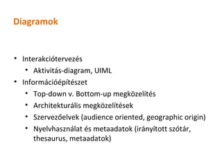 Diagramok


• Interakciótervezés
   • Aktivitás-diagram, UIML
• Információépítészet
   • Top-down v. Bottom-up megközelítés
   • Architekturális megközelítések
   • Szervezőelvek (audience oriented, geographic origin)
   • Nyelvhasználat és metaadatok (irányított szótár,
      thesaurus, metaadatok)
 