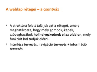 A weblap rétegei – a csontváz


• A struktúra felett találjuk azt a réteget, amely
  meghatározza, hogy mely gombok, képek,
  szöveghasábok hol helyezkednek el az oldalon, mely
  funkciót hol tudjuk elérni.
• Interfész tervezés, navigáció tervezés + információ
  tervezés
 