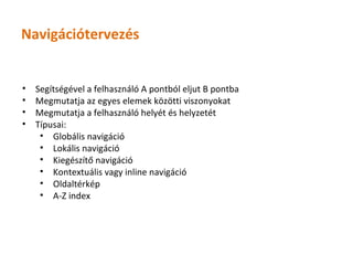 Navigációtervezés


•   Segítségével a felhasználó A pontból eljut B pontba
•   Megmutatja az egyes elemek közötti viszonyokat
•   Megmutatja a felhasználó helyét és helyzetét
•   Típusai:
     • Globális navigáció
     • Lokális navigáció
     • Kiegészítő navigáció
     • Kontextuális vagy inline navigáció
     • Oldaltérkép
     • A-Z index
 