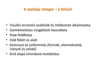 A weblap rétegei – a felszín


• Vizuális tervezési eszközök és módszerek alkalmazása
• Szemkövetéses vizsgálatok használata
• Flow felállítása
• Fold fölött és alatt
• Kontraszt és uniformitás (formák, elemméretek,
  irányok és színek)
• Grid alapú elrendezés kialakítása
 