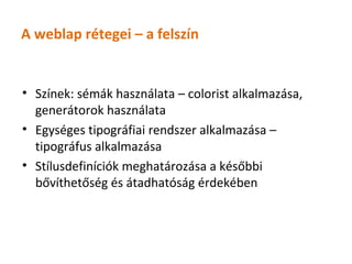 A weblap rétegei – a felszín


• Színek: sémák használata – colorist alkalmazása,
  generátorok használata
• Egységes tipográfiai rendszer alkalmazása –
  tipográfus alkalmazása
• Stílusdefiníciók meghatározása a későbbi
  bővíthetőség és átadhatóság érdekében
 