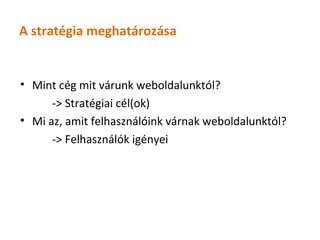 A stratégia meghatározása


• Mint cég mit várunk weboldalunktól?
      -> Stratégiai cél(ok)
• Mi az, amit felhasználóink várnak weboldalunktól?
      -> Felhasználók igényei
 