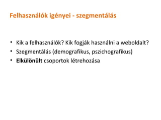 Felhasználók igényei - szegmentálás


• Kik a felhasználók? Kik fogják használni a weboldalt?
• Szegmentálás (demografikus, pszichografikus)
• Elkülönült csoportok létrehozása
 