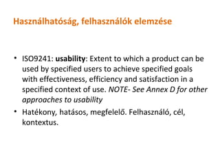Használhatóság, felhasználók elemzése


• ISO9241: usability: Extent to which a product can be
  used by specified users to achieve specified goals
  with effectiveness, efficiency and satisfaction in a
  specified context of use. NOTE- See Annex D for other
  approaches to usability
• Hatékony, hatásos, megfelelő. Felhasználó, cél,
  kontextus.
 