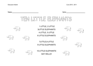 Educació Infantil                                            Curs 2010 - 2011




Name:____________________________                        Date:____________________




                                    1 LITTLE, 2 LITTLE
                                3LITTLE ELEPHANTS
                                    4 LITTLE, 5 LITTLE
                               6 LITTLE ELEPHANTS


                                    7LITTLE,8 LITTLE
                               9 LITTLE ELEPHANTS


                               10 LITTLE ELEPHANTS
                                       SAY HELLO!
 