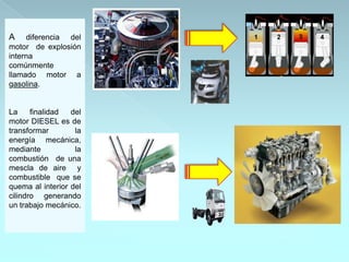 A    diferencia del
motor de explosión
interna
comúnmente
llamado motor a
gasolina.


La     finalidad  del
motor DIESEL es de
transformar        la
energía mecánica,
mediante           la
combustión de una
mescla de aire y
combustible que se
quema al interior del
cilindro generando
un trabajo mecánico.
 