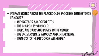 PREPARENOTESABOUTTHEPLACESOLD?MODERN?INTERESTING?
FAMOUS?
MENDOZAISAMODERNCITY.
THECHURCHISVERYOLD.
THEREARECARSANDBUSESINTHECENTER.
THEUNIVERSITYISFAMOUSANDINTERESTING.
THEYGOTOTHEDISCOONWEEKENDS."
 